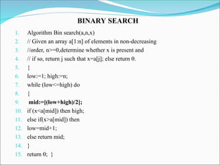 1. Algorithm Bin search(a,n,x)
2. // Given an array a[1:n] of elements in non-decreasing
3. //order, n>=0,determine whether x is present and
4. // if so, return j such that x=a[j]; else return 0.
5. {
6. low:=1; high:=n;
7. while (low<=high) do
8. {
9. mid:=[(low+high)/2];
10. if (x<a[mid]) then high;
11. else if(x>a[mid]) then
12. low=mid+1;
13. else return mid;
14. }
15. return 0; }
BINARY SEARCH
 