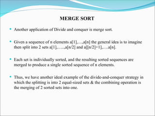  Another application of Divide and conquer is merge sort.
 Given a sequence of n elements a[1],…,a[n] the general idea is to imagine
then split into 2 sets a[1],…..,a[n/2] and a[[n/2]+1],….a[n].
 Each set is individually sorted, and the resulting sorted sequences are
merged to produce a single sorted sequence of n elements.
 Thus, we have another ideal example of the divide-and-conquer strategy in
which the splitting is into 2 equal-sized sets & the combining operation is
the merging of 2 sorted sets into one.
MERGE SORT
 