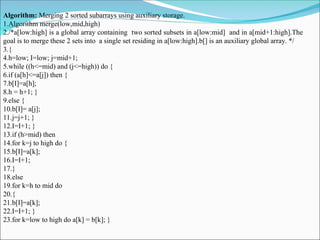 Algorithm: Merging 2 sorted subarrays using auxiliary storage.
1.Algorithm merge(low,mid,high)
2./*a[low:high] is a global array containing two sorted subsets in a[low:mid] and in a[mid+1:high].The
goal is to merge these 2 sets into a single set residing in a[low:high].b[] is an auxiliary global array. */
3.{
4.h=low; I=low; j=mid+1;
5.while ((h<=mid) and (j<=high)) do {
6.if (a[h]<=a[j]) then {
7.b[I]=a[h];
8.h = h+1; }
9.else {
10.b[I]= a[j];
11.j=j+1; }
12.I=I+1; }
13.if (h>mid) then
14.for k=j to high do {
15.b[I]=a[k];
16.I=I+1;
17.}
18.else
19.for k=h to mid do
20.{
21.b[I]=a[k];
22.I=I+1; }
23.for k=low to high do a[k] = b[k]; }
 