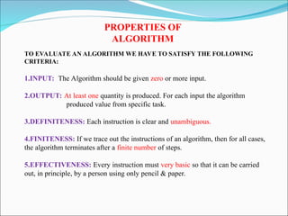 PROPERTIES OF
ALGORITHM
TO EVALUATE AN ALGORITHM WE HAVE TO SATISFY THE FOLLOWING
CRITERIA:
1.INPUT: The Algorithm should be given zero or more input.
2.OUTPUT: At least one quantity is produced. For each input the algorithm
produced value from specific task.
3.DEFINITENESS: Each instruction is clear and unambiguous.
4.FINITENESS: If we trace out the instructions of an algorithm, then for all cases,
the algorithm terminates after a finite number of steps.
5.EFFECTIVENESS: Every instruction must very basic so that it can be carried
out, in principle, by a person using only pencil & paper.
 