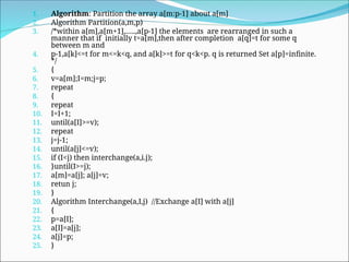1. Algorithm: Partition the array a[m:p-1] about a[m]
2. Algorithm Partition(a,m,p)
3. /*within a[m],a[m+1],…..,a[p-1] the elements are rearranged in such a
manner that if initially t=a[m],then after completion a[q]=t for some q
between m and
4. p-1,a[k]<=t for m<=k<q, and a[k]>=t for q<k<p. q is returned Set a[p]=infinite.
*/
5. {
6. v=a[m];I=m;j=p;
7. repeat
8. {
9. repeat
10. I=I+1;
11. until(a[I]>=v);
12. repeat
13. j=j-1;
14. until(a[j]<=v);
15. if (I<j) then interchange(a,i.j);
16. }until(I>=j);
17. a[m]=a[j]; a[j]=v;
18. retun j;
19. }
20. Algorithm Interchange(a,I,j) //Exchange a[I] with a[j]
21. {
22. p=a[I];
23. a[I]=a[j];
24. a[j]=p;
25. }
 