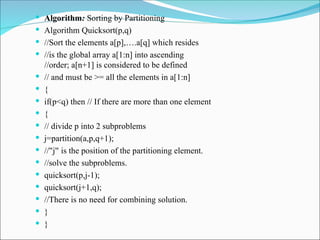  Algorithm: Sorting by Partitioning
 Algorithm Quicksort(p,q)
 //Sort the elements a[p],….a[q] which resides
 //is the global array a[1:n] into ascending
//order; a[n+1] is considered to be defined
 // and must be >= all the elements in a[1:n]
 {
 if(p<q) then // If there are more than one element
 {
 // divide p into 2 subproblems
 j=partition(a,p,q+1);
 // j is the position of the partitioning element.
‟ ‟
 //solve the subproblems.
 quicksort(p,j-1);
 quicksort(j+1,q);
 //There is no need for combining solution.
 }
 }
 
