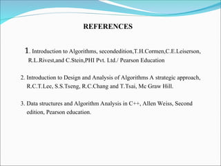 1. Introduction to Algorithms, secondedition,T.H.Cormen,C.E.Leiserson,
R.L.Rivest,and C.Stein,PHI Pvt. Ltd./ Pearson Education
2. Introduction to Design and Analysis of Algorithms A strategic approach,
R.C.T.Lee, S.S.Tseng, R.C.Chang and T.Tsai, Mc Graw Hill.
3. Data structures and Algorithm Analysis in C++, Allen Weiss, Second
edition, Pearson education.
REFERENCES
 