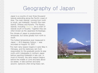Geography of Japan Japan is a country of over three thousand islands extending along the Pacific coast of Asia. The main islands, running from north to south, are Hokkaidō, Honshū (the main island), Shikoku and Kyūshū. The Ryukyu Islands, including  Okinawa , are a chain of islands south of Kyushū. Together they are often known as the Japanese Archipelago. The climate of Japan is predominantly temperate, but varies greatly from north to south. The hottest temperature ever measured in Japan — 40.9 degrees Celsius — was recorded on August 16, 2007. The main rainy season begins in early May in Okinawa, and the stationary rain front responsible for this gradually works its way north until it dissipates in northern Japan before reaching Hokkaidō in late July. In most of Honshū, the rainy season begins before the middle of June and lasts about six weeks. In late summer and early autumn, typhoons often bring heavy rain. 