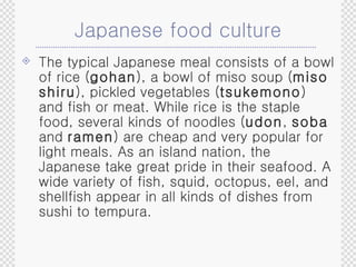 Japanese food culture The typical Japanese meal consists of a bowl of rice ( gohan ), a bowl of miso soup ( miso shiru ), pickled vegetables ( tsukemono ) and fish or meat. While rice is the staple food, several kinds of noodles ( udon ,  soba  and  ramen ) are cheap and very popular for light meals. As an island nation, the Japanese take great pride in their seafood. A wide variety of fish, squid, octopus, eel, and shellfish appear in all kinds of dishes from sushi to tempura. 