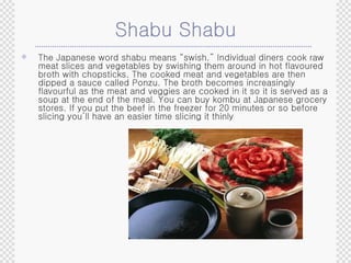 Shabu Shabu The Japanese word shabu means “swish.” Individual diners cook raw meat slices and vegetables by swishing them around in hot flavoured broth with chopsticks. The cooked meat and vegetables are then dipped a sauce called Ponzu. The broth becomes increasingly flavourful as the meat and veggies are cooked in it so it is served as a soup at the end of the meal. You can buy kombu at Japanese grocery stores. If you put the beef in the freezer for 20 minutes or so before slicing you’ll have an easier time slicing it thinly 