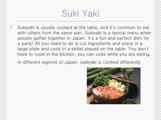 Suki Yaki Sukiyaki is usually cooked at the table, and it's common to eat with others from the same pan. Sukiyaki is a typical menu when people gather together in Japan. It's a fun and perfect dish for a party! All you need to do is cut ingredients and place in a large plate and cook in a skillet placed on the table. You don't have to cook in the kitchen, you can cook while you are eating. In different regions of Japan, sukiyaki is cooked differently   