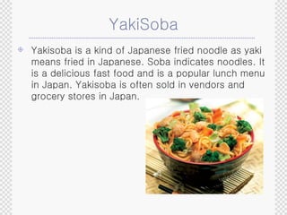 YakiSoba Yakisoba is a kind of Japanese fried noodle as yaki means fried in Japanese. Soba indicates noodles. It is a delicious fast food and is a popular lunch menu in Japan. Yakisoba is often sold in vendors and grocery stores in Japan.  