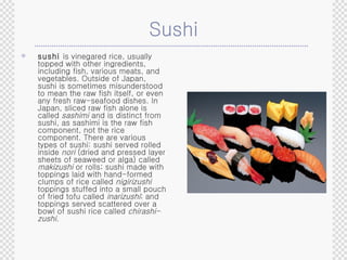 Sushi sushi  is vinegared rice, usually topped with other ingredients, including fish, various meats, and vegetables. Outside of Japan, sushi is sometimes misunderstood to mean the raw fish itself, or even any fresh raw-seafood dishes. In Japan, sliced raw fish alone is called  sashimi  and is distinct from sushi, as sashimi is the raw fish component, not the rice component. There are various types of sushi: sushi served rolled inside  nori  (dried and pressed layer sheets of seaweed or alga) called  makizushi  or rolls; sushi made with toppings laid with hand-formed clumps of rice called  nigirizushi   toppings stuffed into a small pouch of fried tofu called  inarizushi ; and toppings served scattered over a bowl of sushi rice called  chirashi-zushi. 