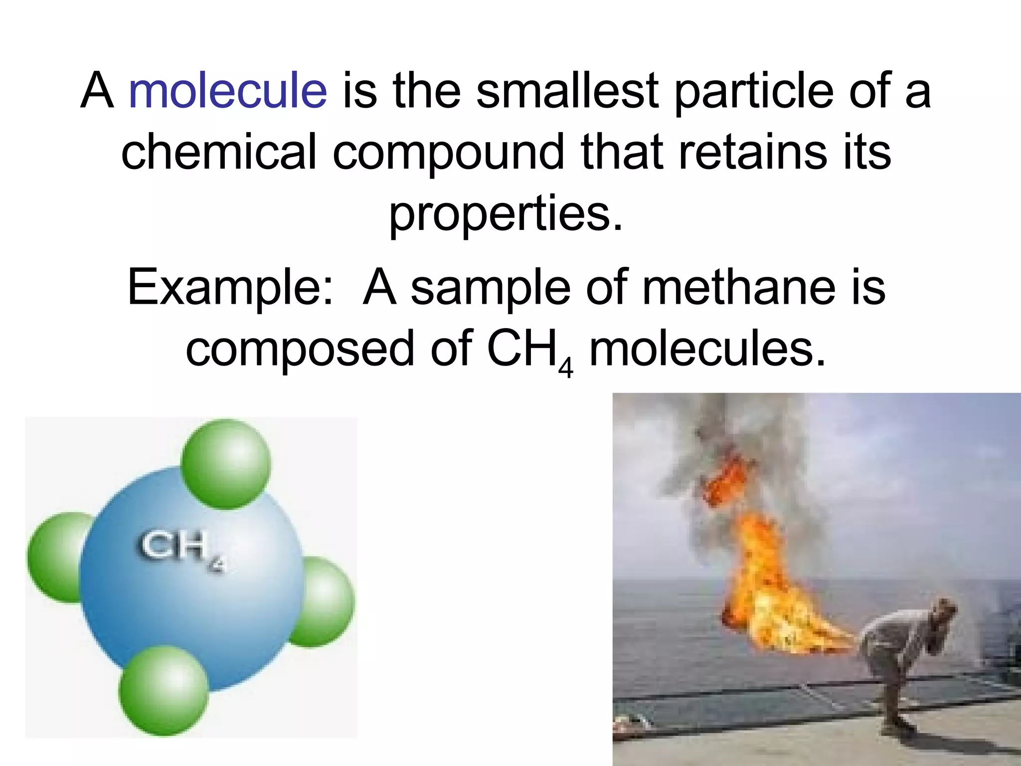 A  molecule  is the smallest particle of a chemical compound that retains its properties. Example:  A sample of methane is composed of CH 4  molecules. 