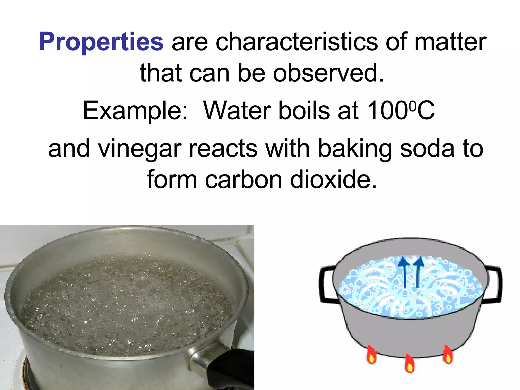 Properties  are characteristics of matter that can be observed. Example:  Water boils at 100 0 C  and vinegar reacts with baking soda to form carbon dioxide. 