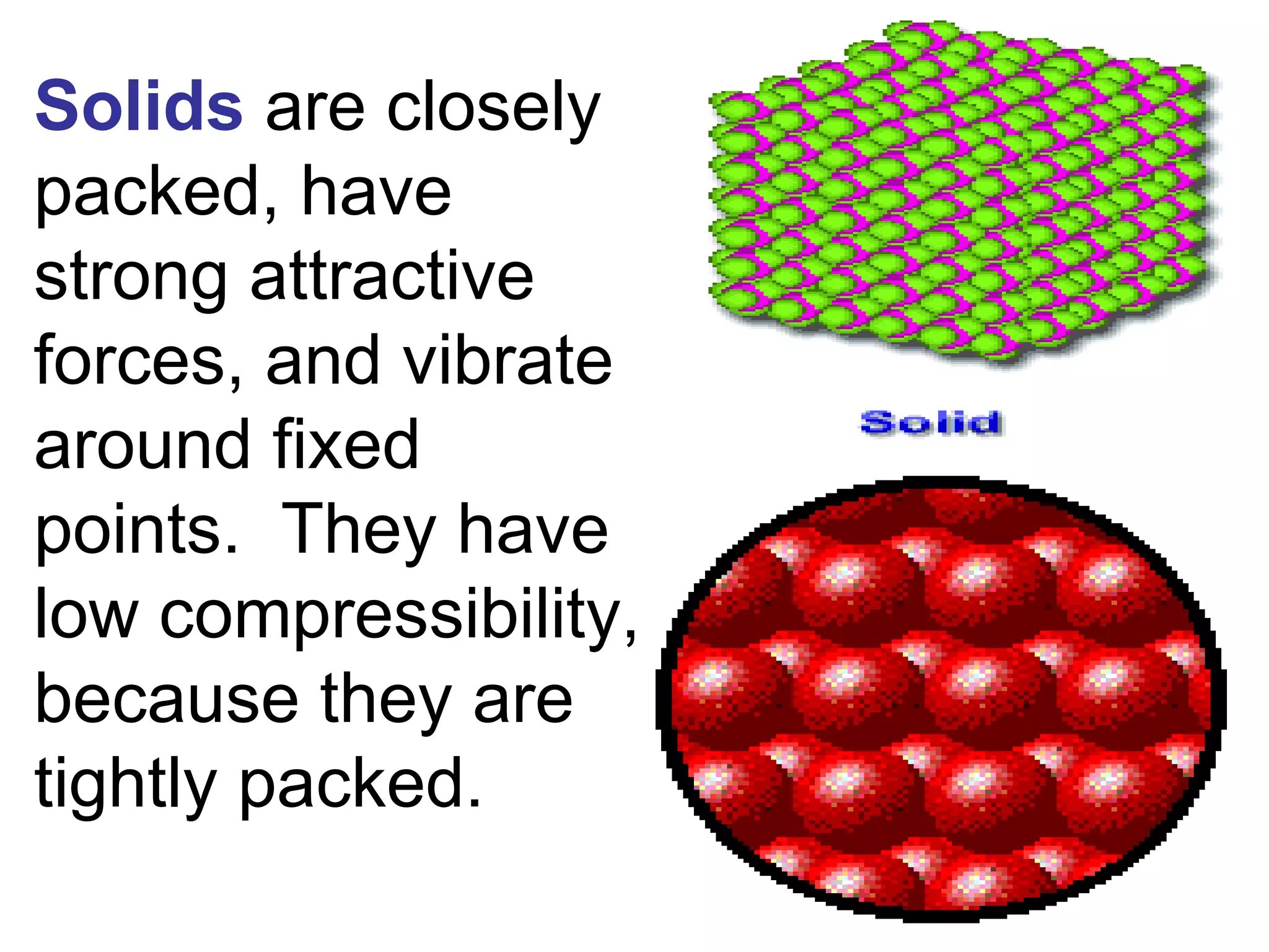 Solids   are closely packed, have strong attractive forces, and vibrate around fixed points.  They have low compressibility, because they are tightly packed. 