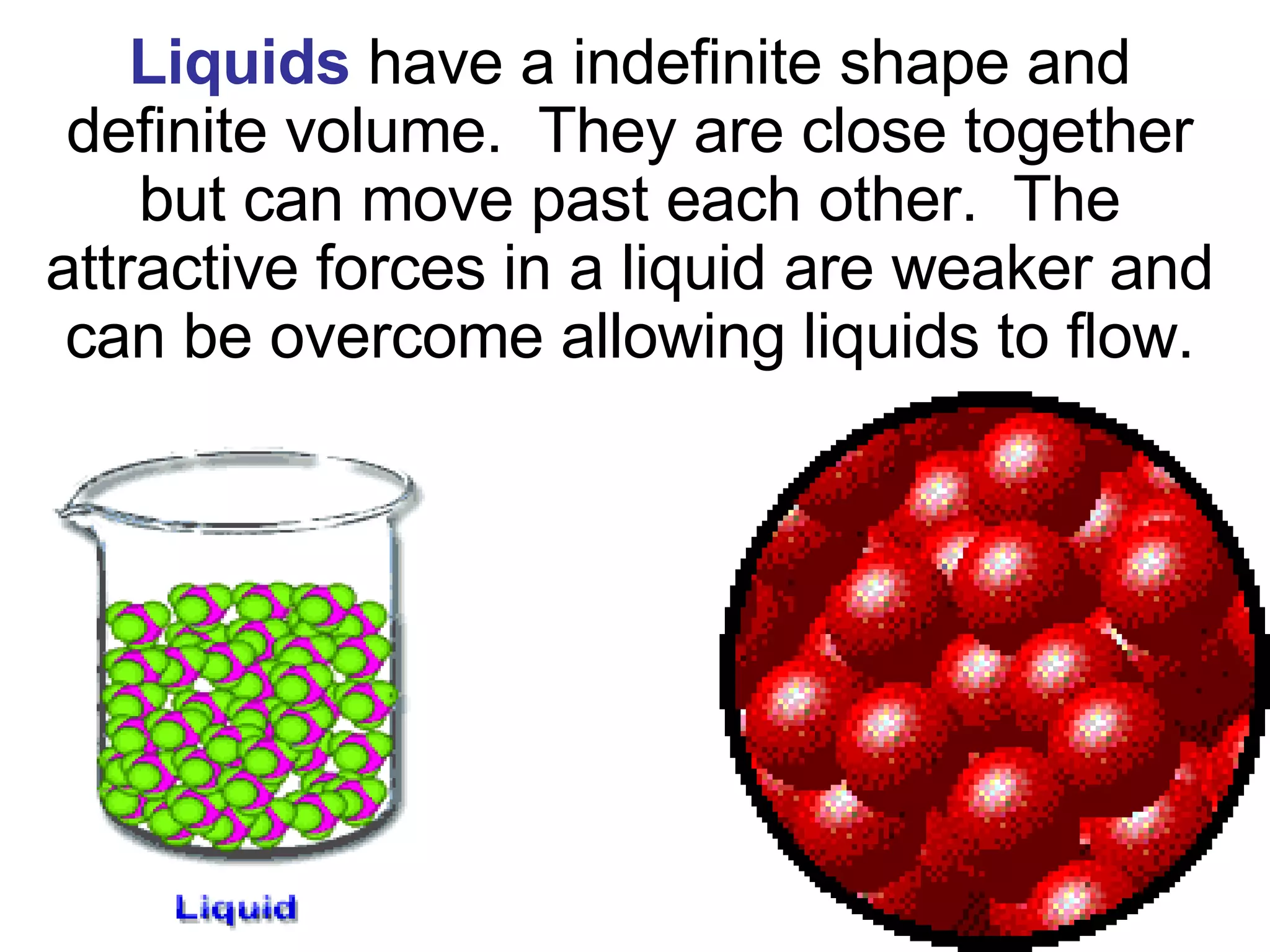 Liquids   have a indefinite shape and definite volume.  They are close together but can move past each other.  The attractive forces in a liquid are weaker and can be overcome allowing liquids to flow. 