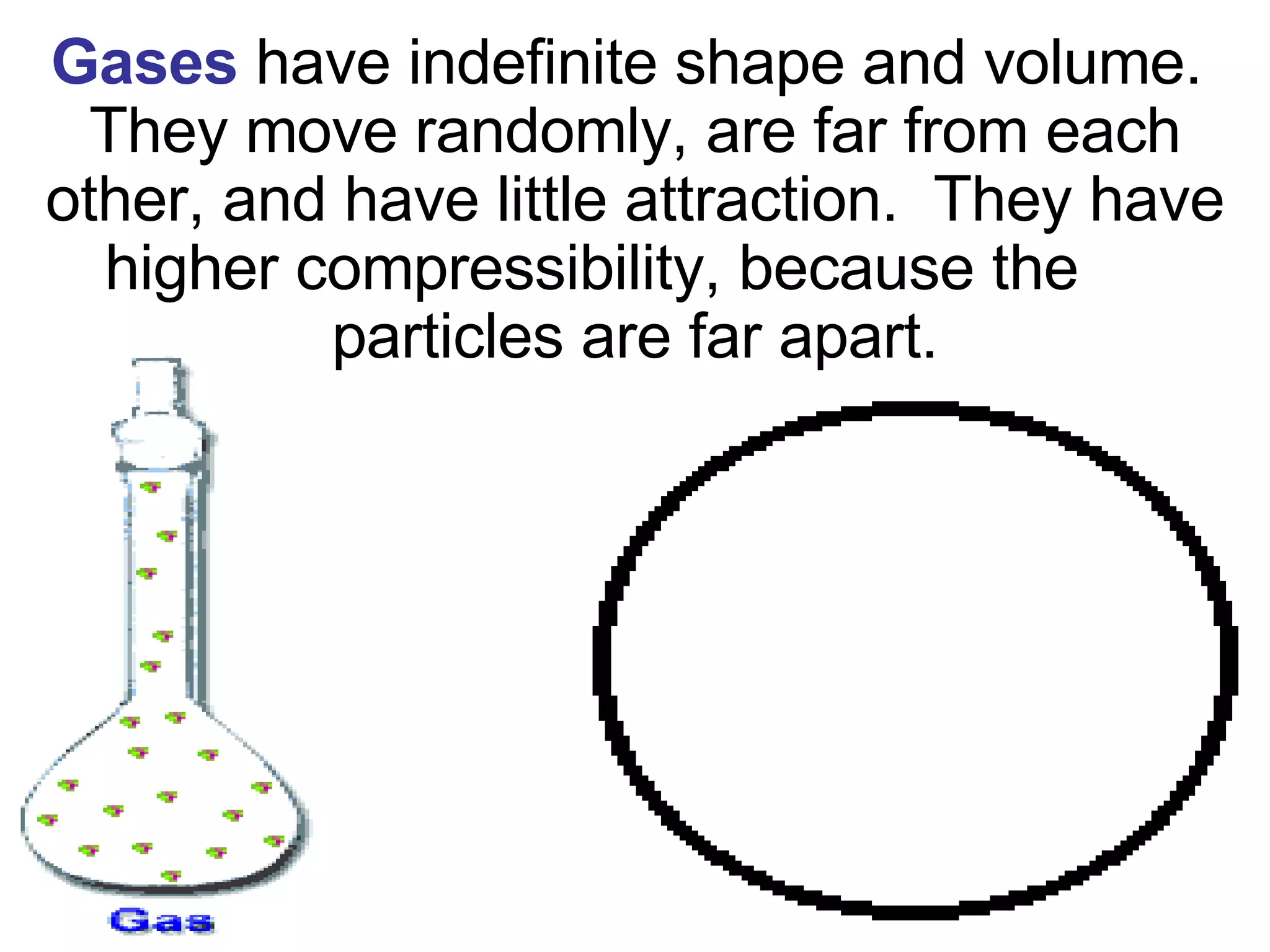 Gases   have indefinite shape and volume.  They move randomly, are far from each other, and have little attraction.  They have higher compressibility, because the  particles are far apart. 