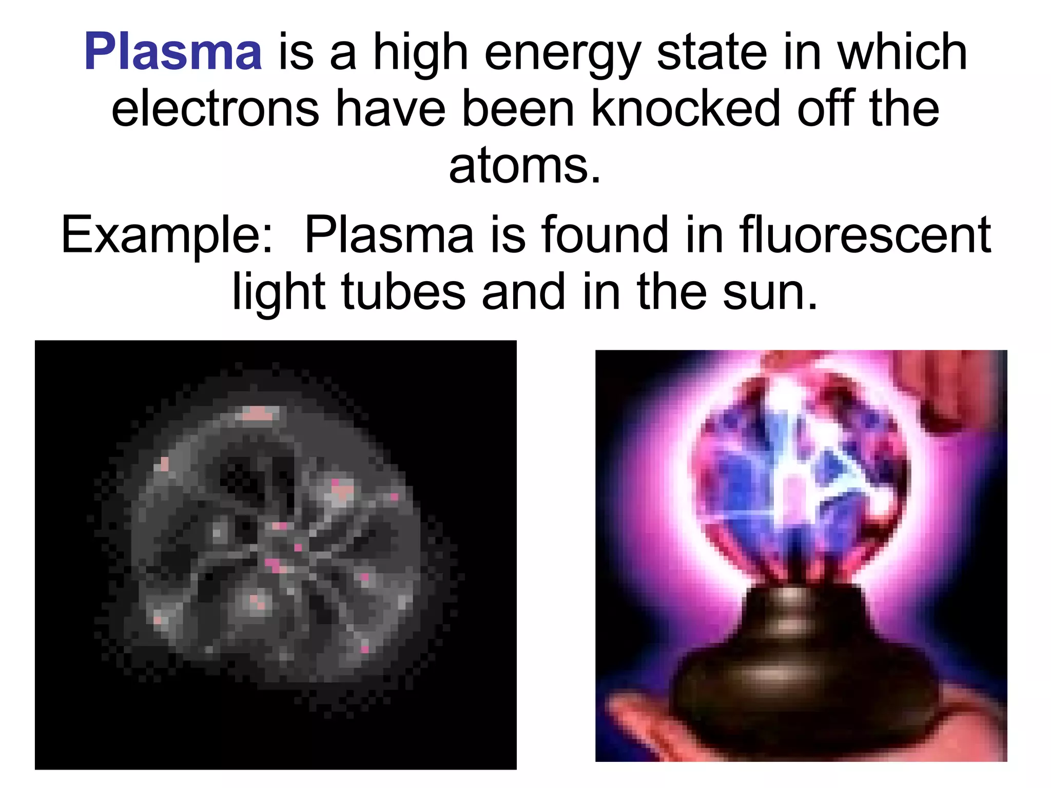 Plasma   is a high energy state in which electrons have been knocked off the atoms. Example:  Plasma is found in fluorescent light tubes and in the sun. 