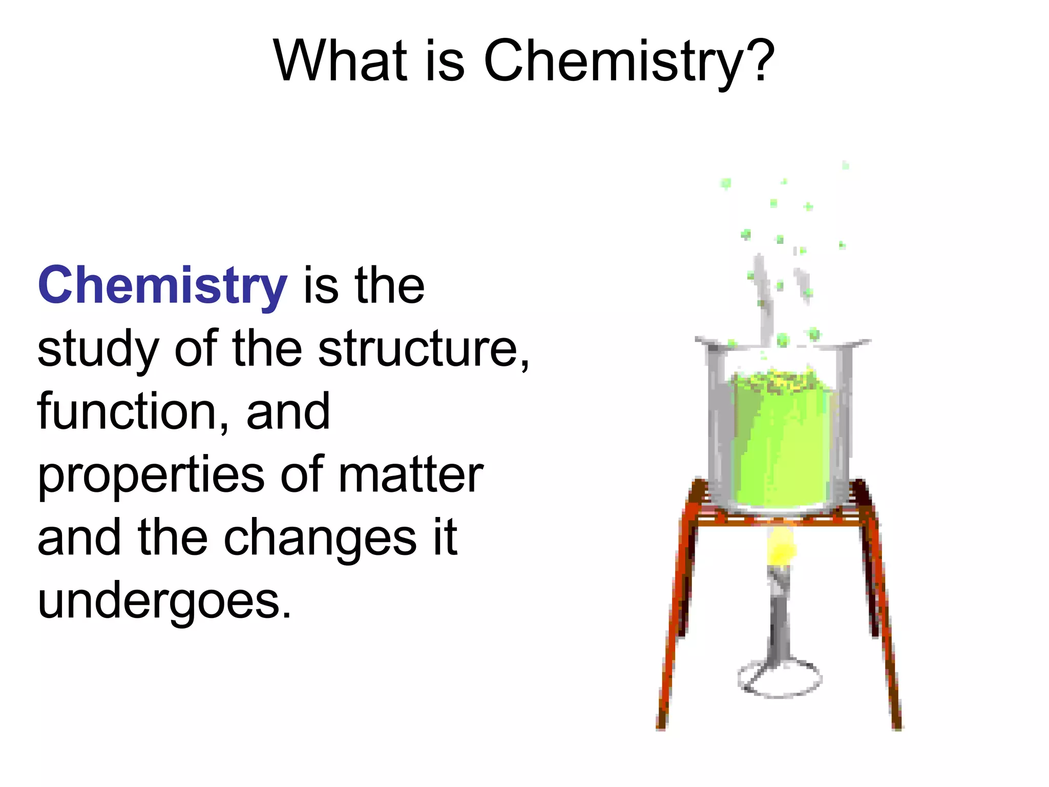 What is Chemistry? Chemistry  is the study of the structure, function, and properties of matter and the changes it undergoes . 