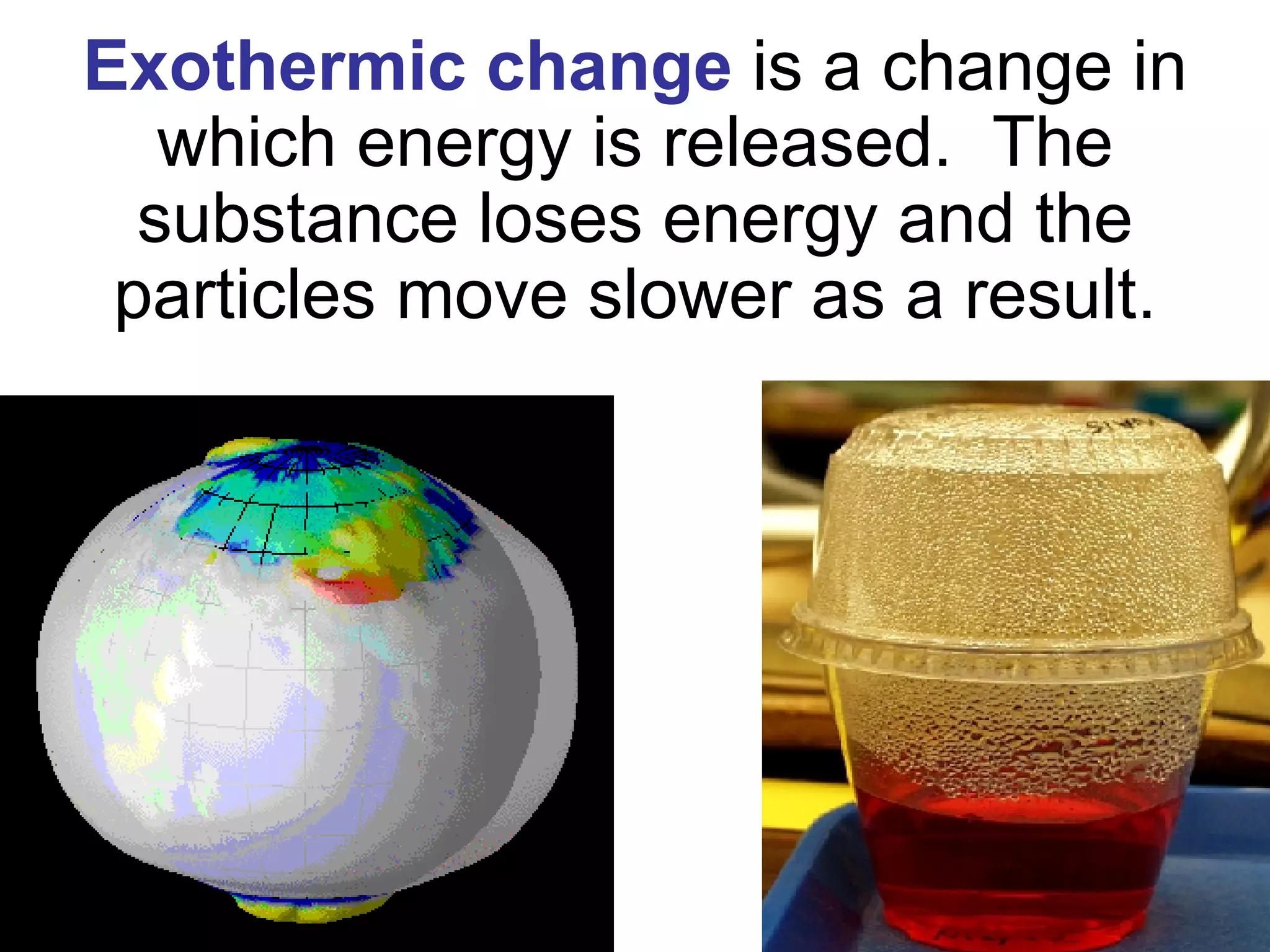 Exothermic change   is a change in which energy is released.  The substance loses energy and the particles move slower as a result. 