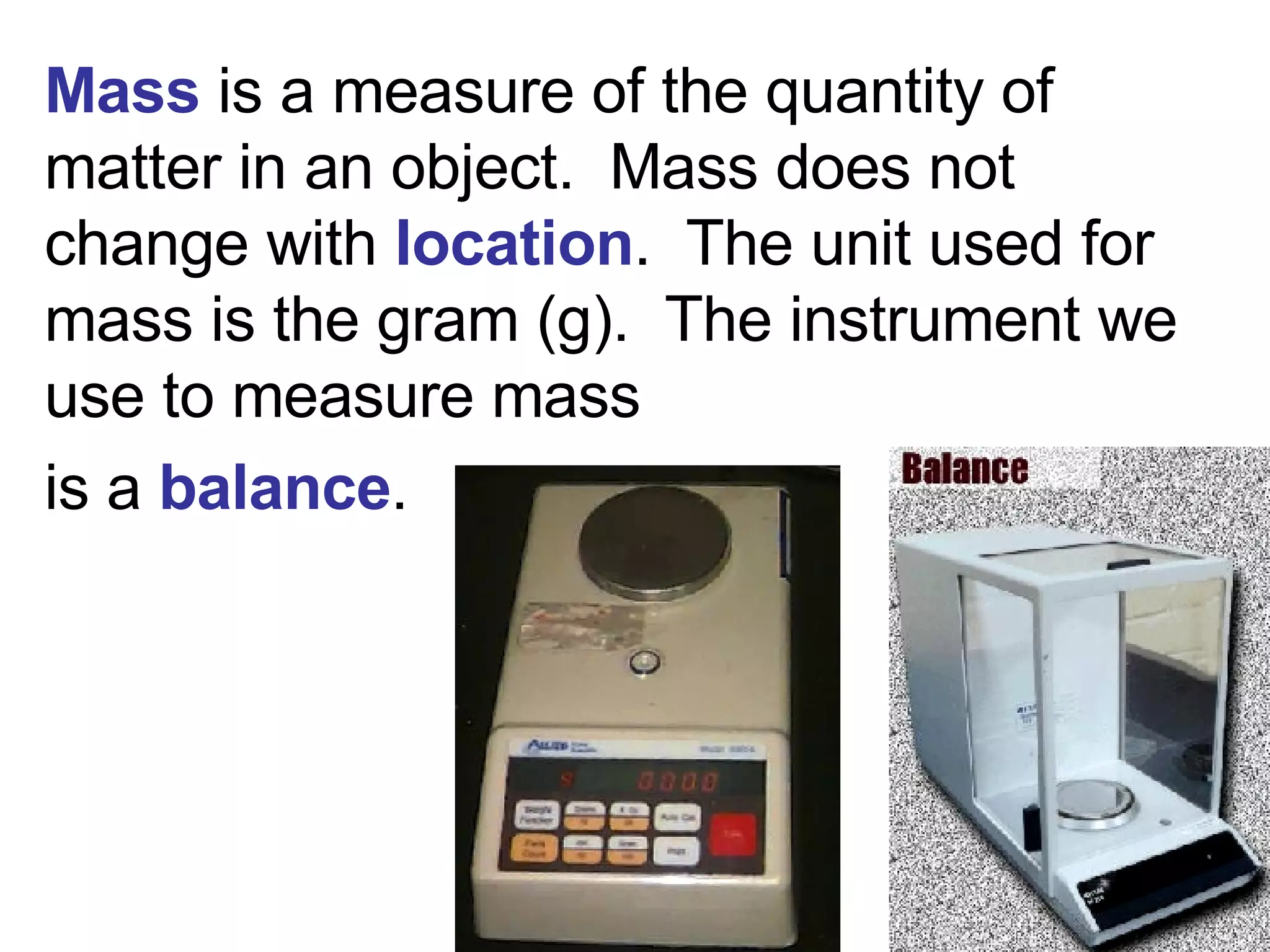 Mass  is a measure of the quantity of matter in an object.  Mass   does not change with  location .  The unit used for mass is the gram (g).  The instrument we use to measure mass is a  balance . 