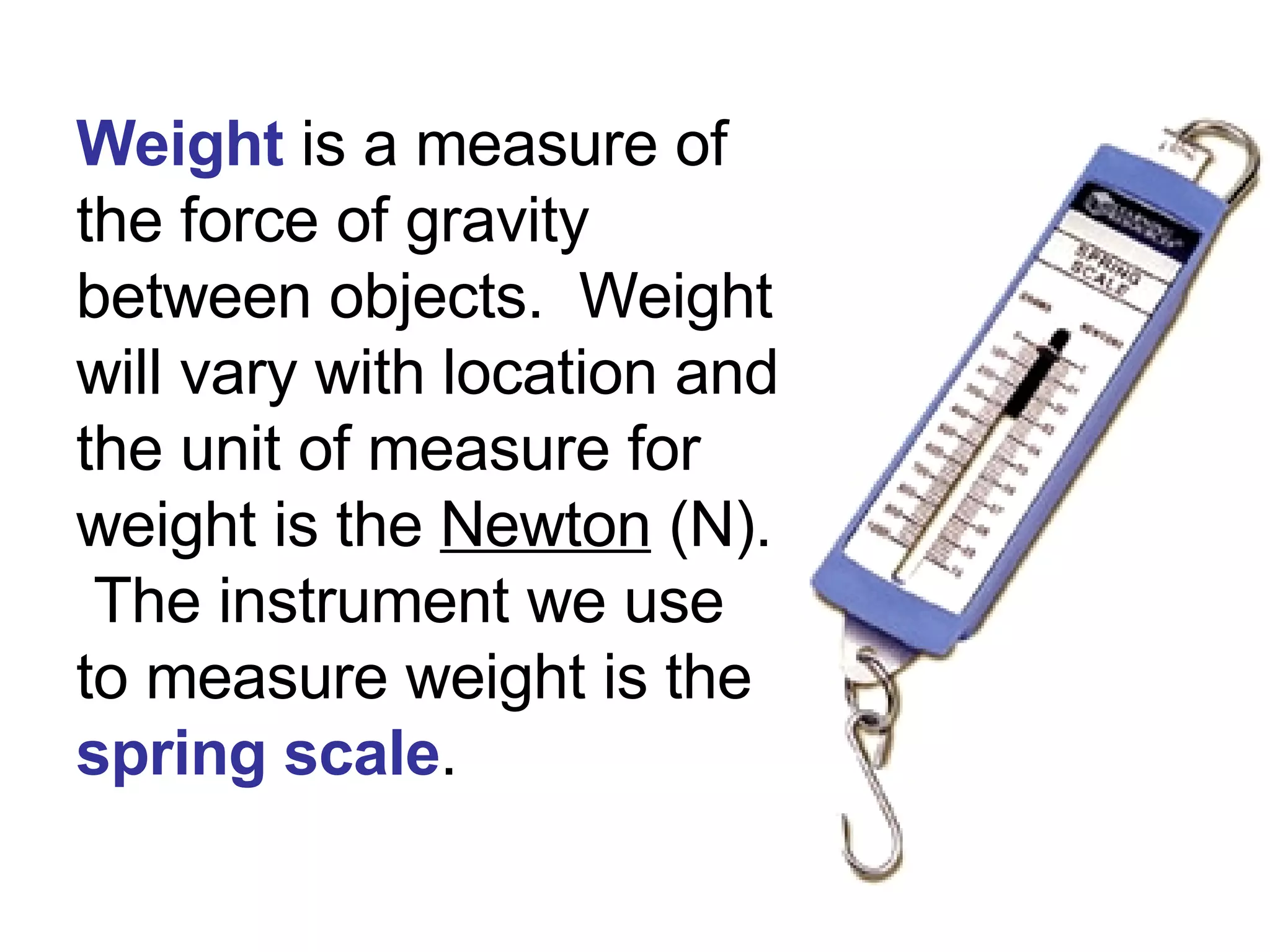 Weight  is a measure of the force of gravity between objects.  Weight will vary with location and the unit of measure for weight   is the  Newton  (N).  The instrument we use to measure weight is the  spring scale .  
