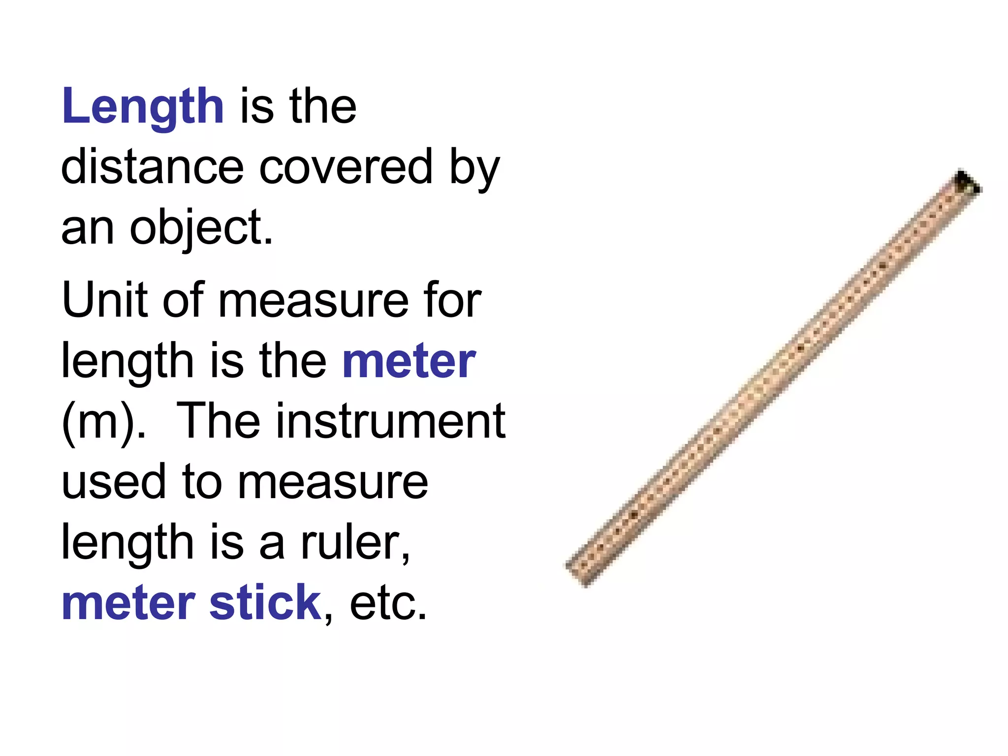 Length  is the distance covered by an object.  Unit of measure for length   is the  meter  (m).  The instrument used to measure length is a ruler,  meter stick , etc. 