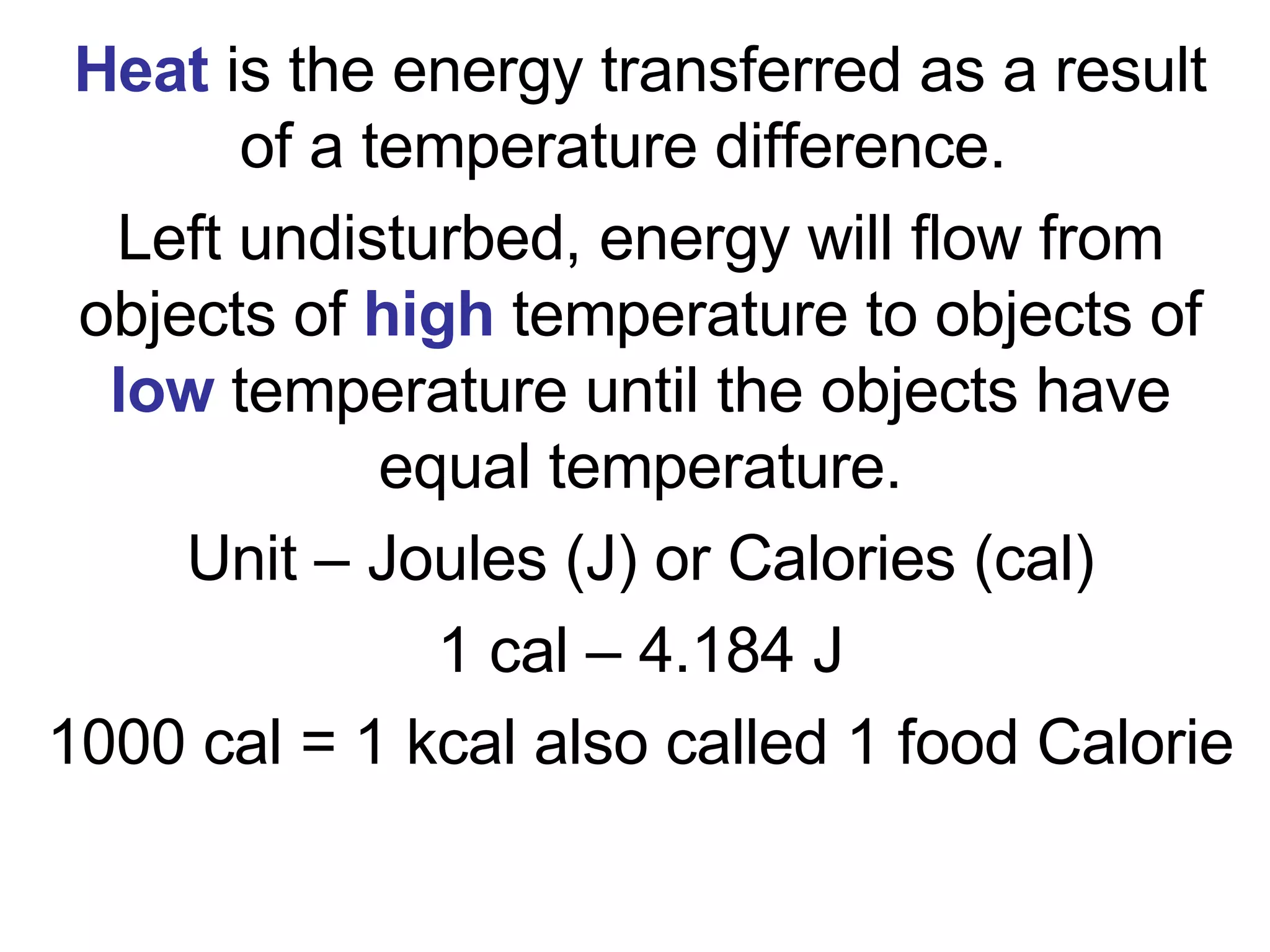 Heat  is the energy transferred as a result of a temperature difference.  Left undisturbed, energy will flow from objects of  high  temperature to objects of  low  temperature until the objects have equal temperature. Unit – Joules (J) or Calories (cal) 1 cal – 4.184 J 1000 cal = 1 kcal also called 1 food Calorie 
