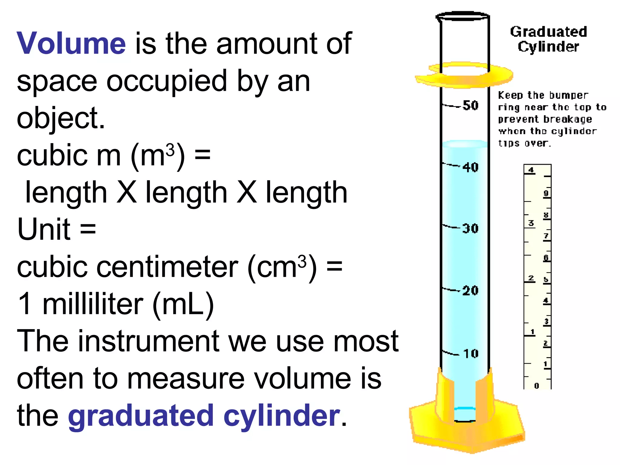 Volume  is the amount of space occupied by an object.  cubic m (m 3 ) =  length X length X length Unit =  cubic centimeter (cm 3 ) =  1 milliliter (mL) The instrument we use most often to measure volume is the  graduated cylinder . 
