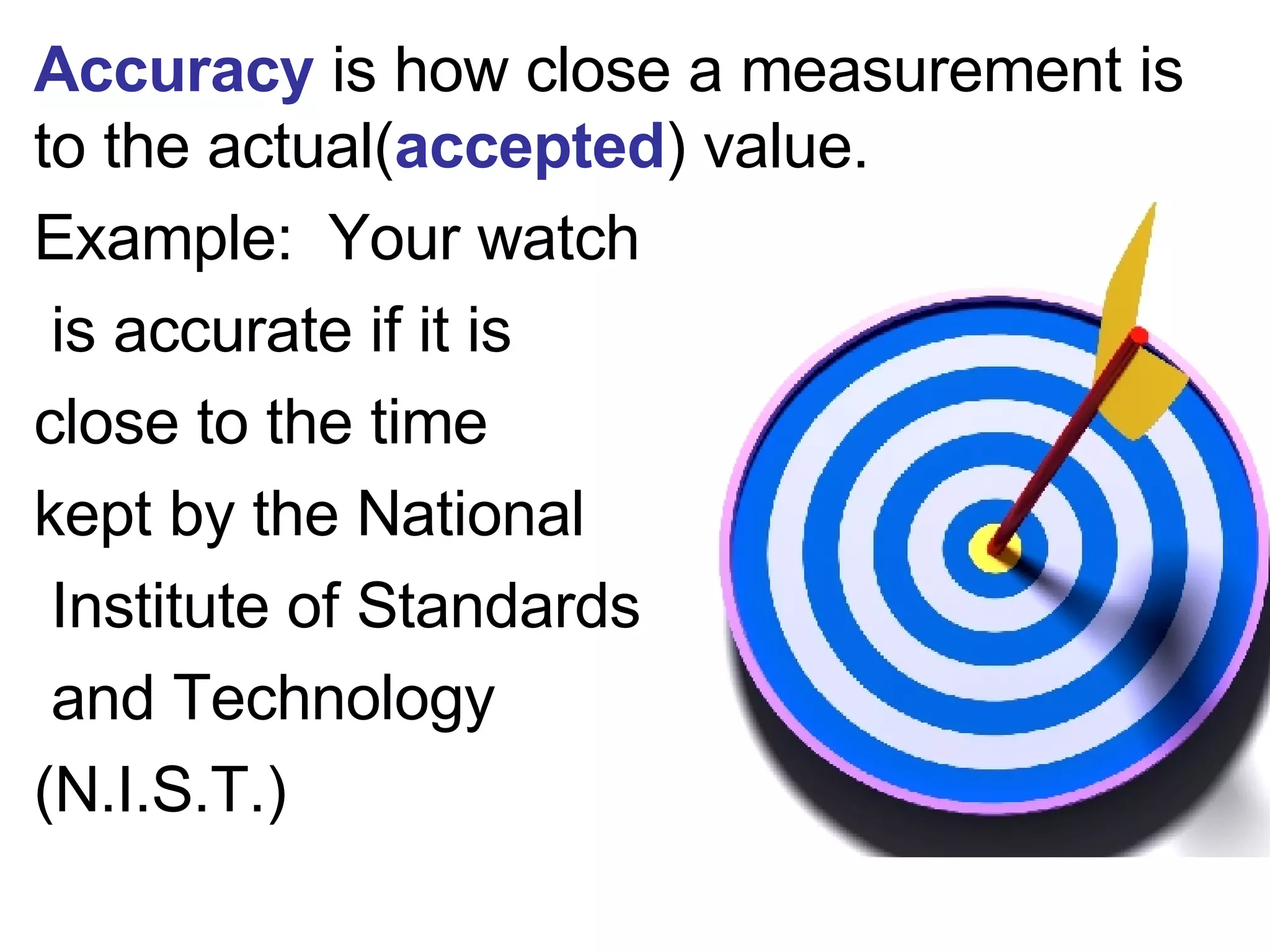 Accuracy  is how close a measurement is to the actual( accepted ) value. Example:  Your watch is accurate if it is  close to the time  kept by the National Institute of Standards and Technology  (N.I.S.T.) 