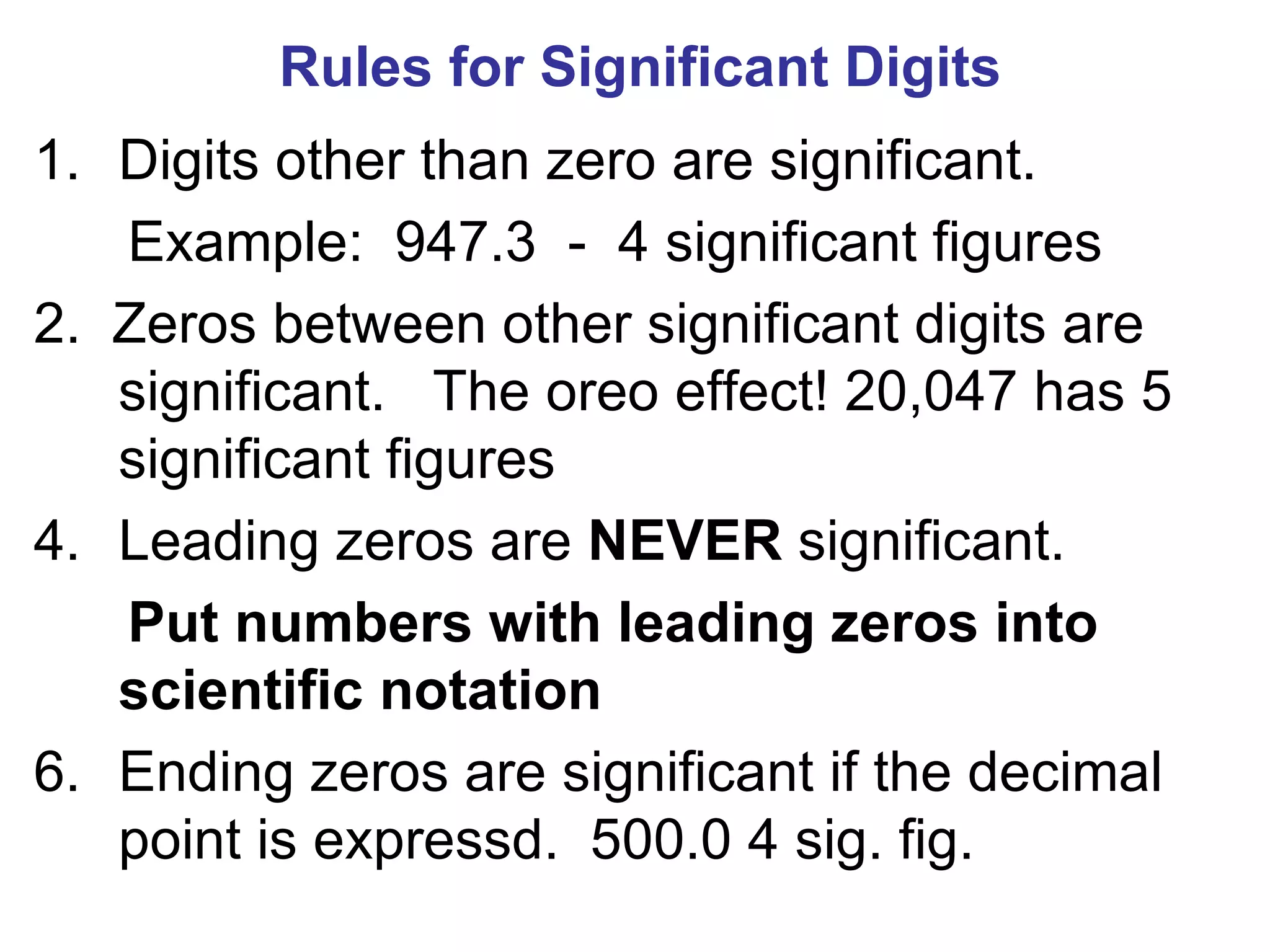 Rules for Significant Digits Digits other than zero are significant. Example:  947.3  -  4 significant figures 2.  Zeros between other significant digits are significant.  The oreo effect! 20,047 has 5 significant figures Leading zeros are  NEVER  significant. Put numbers with leading zeros into scientific notation Ending zeros are significant if the decimal point is expressd.  500.0 4 sig. fig. 