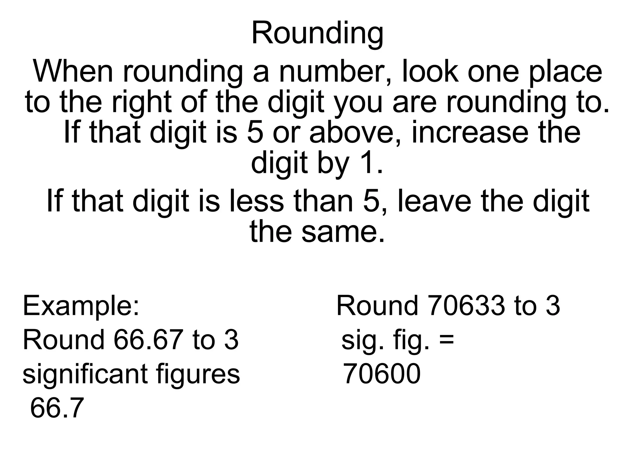 Rounding When rounding a number, look one place to the right of the digit you are rounding to.  If that digit is 5 or above, increase the digit by 1. If that digit is less than 5, leave the digit the same. Example:  Round 70633 to 3  Round 66.67 to 3  sig. fig. = significant figures  70600 66.7 