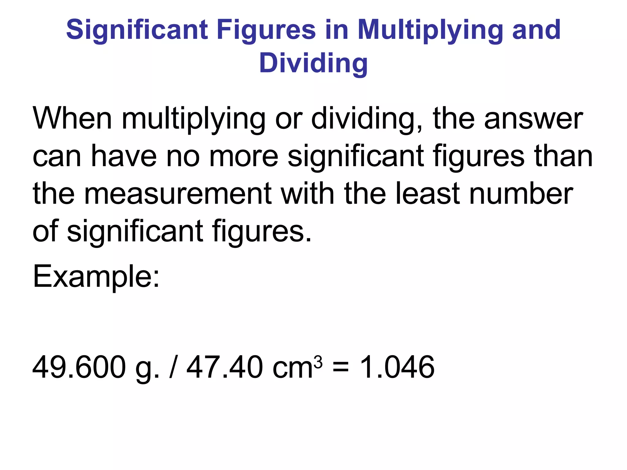 Significant Figures in Multiplying and Dividing When multiplying or dividing, the answer can have no more significant figures than the measurement with the least number of significant figures. Example: 49.600 g. / 47.40 cm 3  = 1.046 