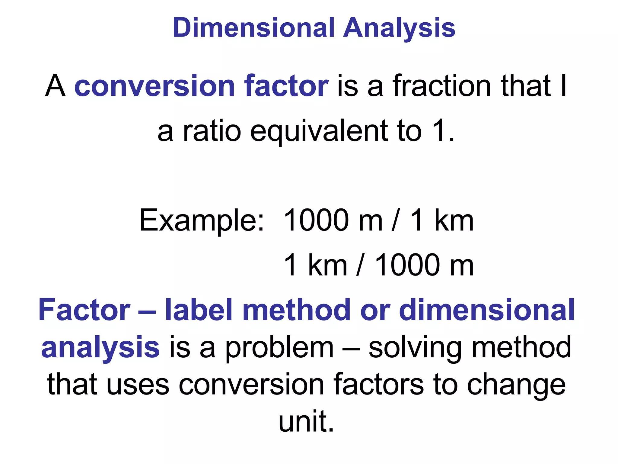 Dimensional Analysis A  conversion factor  is a fraction that I a ratio equivalent to 1. Example:  1000 m / 1 km 1 km / 1000 m  Factor – label method or dimensional analysis  is a problem – solving method that uses conversion factors to change unit. 