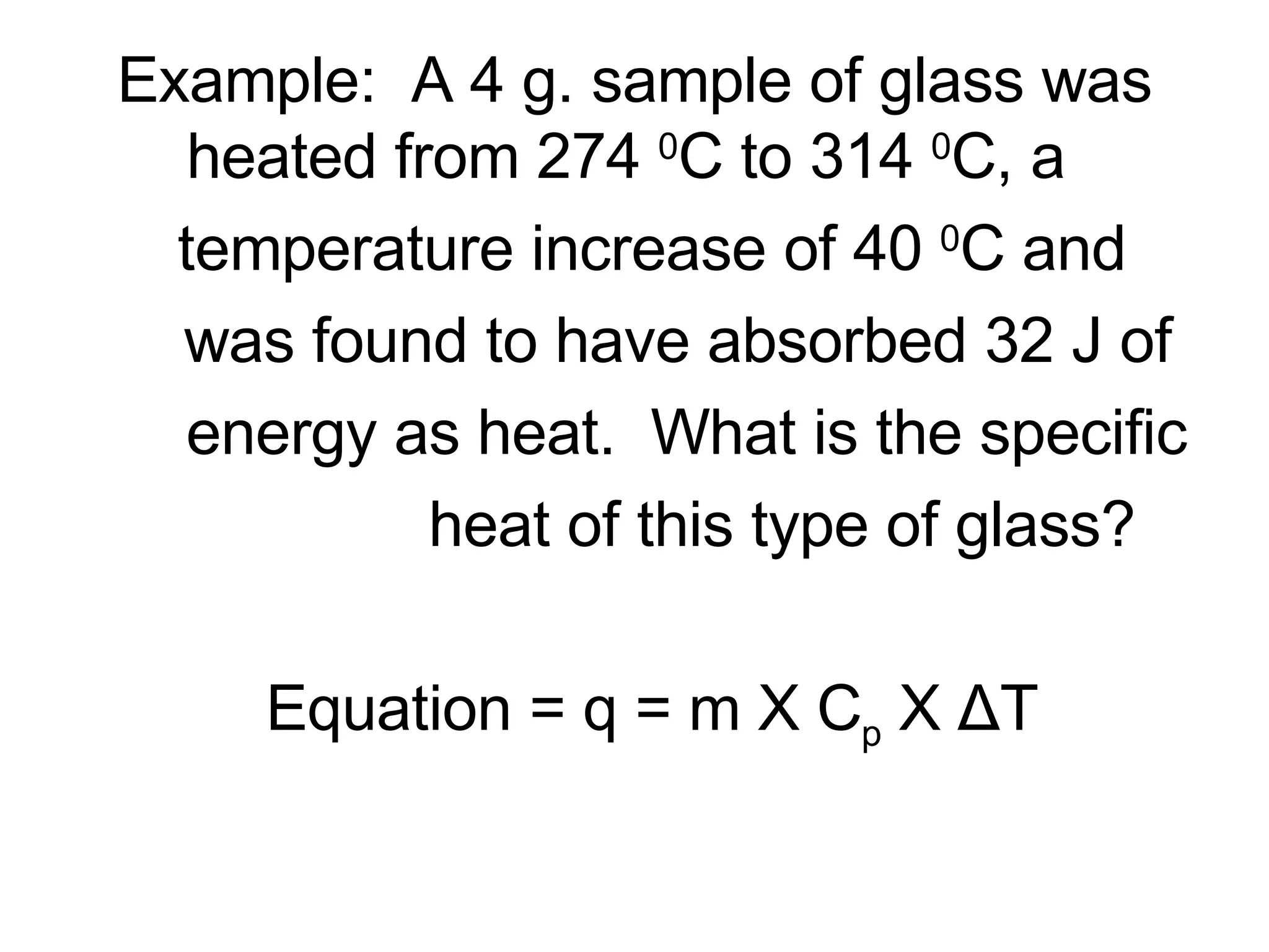 Example:  A 4 g. sample of glass was heated from 274  0 C to 314  0 C, a  temperature increase of 40  0 C and  was found to have absorbed 32 J of energy as heat.  What is the specific heat of this type of glass? Equation = q = m X C p  X  Δ T 