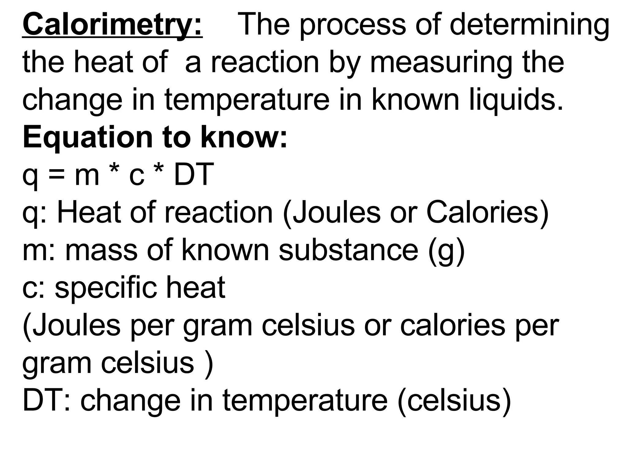 Calorimetry:     The process of determining the heat of  a reaction by measuring the change in temperature in known liquids.  Equation to know:                          q = m * c * DT                         q: Heat of reaction (Joules or Calories) m: mass of known substance (g) c: specific heat  (Joules per gram celsius or calories per gram celsius )                        DT: change in temperature (celsius)  