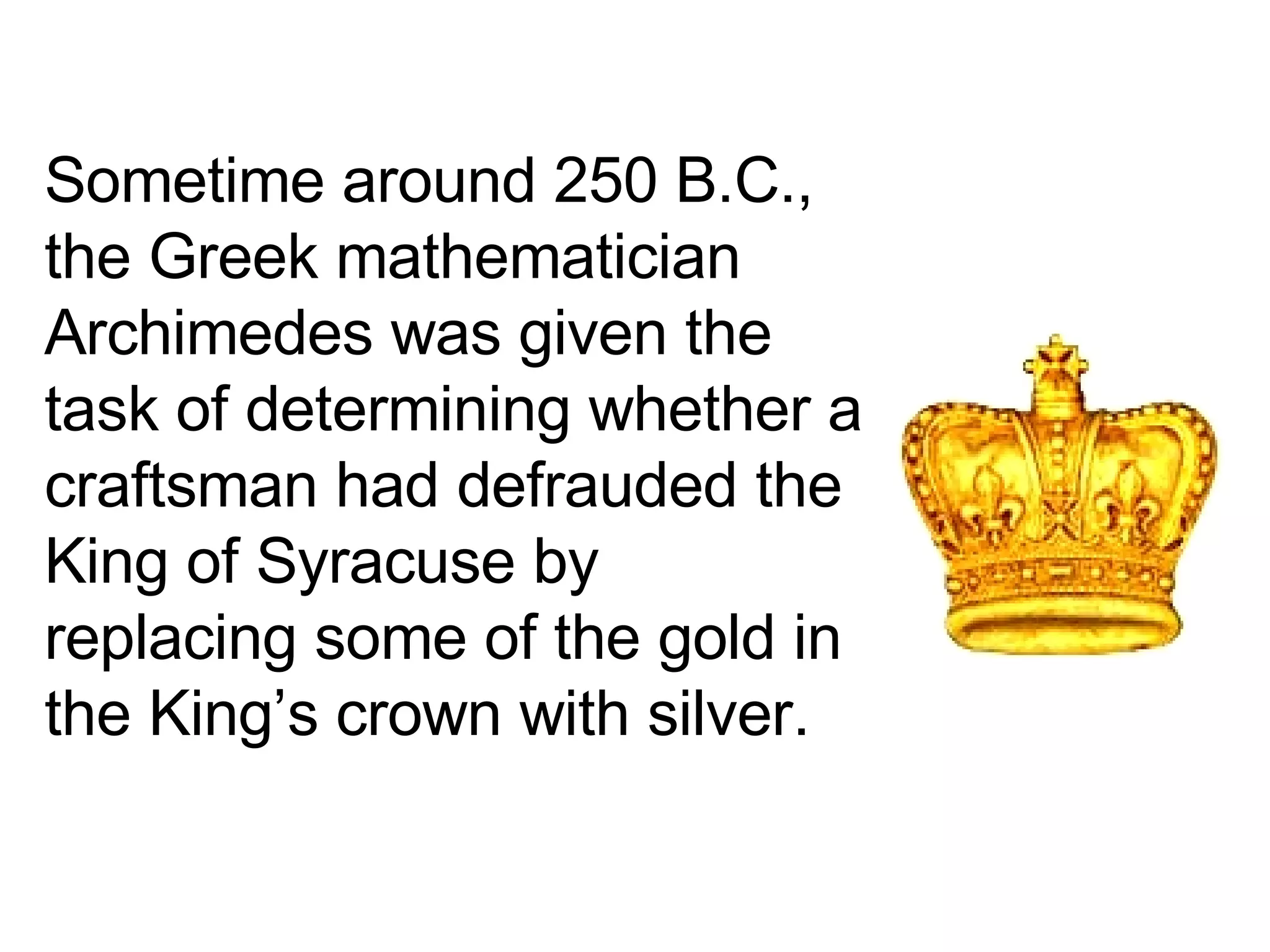 Sometime around 250 B.C., the Greek mathematician Archimedes was given the task of determining whether a craftsman had defrauded the King of Syracuse by replacing some of the gold in the King’s crown with silver.  