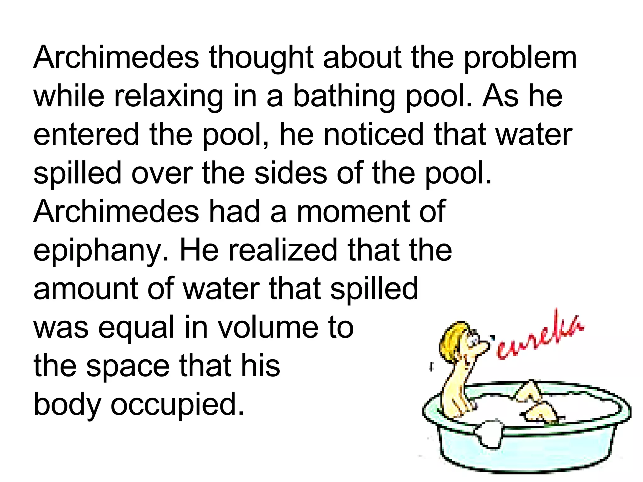 Archimedes thought about the problem while relaxing in a bathing pool. As he entered the pool, he noticed that water spilled over the sides of the pool. Archimedes had a moment of  epiphany. He realized that the  amount of water that spilled  was equal in volume to  the space that his  body occupied.  