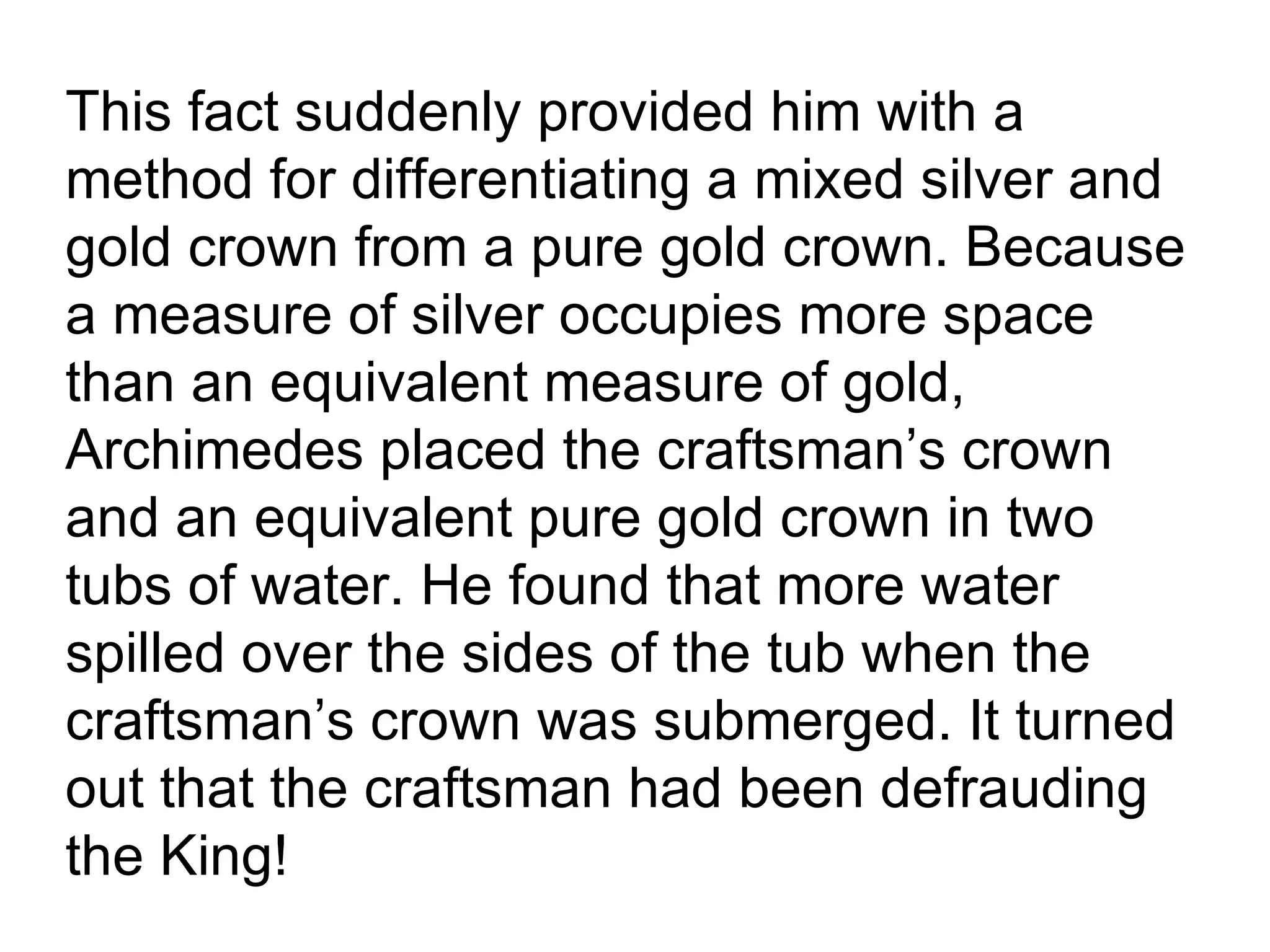 This fact suddenly provided him with a method for differentiating a mixed silver and gold crown from a pure gold crown. Because a measure of silver occupies more space than an equivalent measure of gold, Archimedes placed the craftsman’s crown and an equivalent pure gold crown in two tubs of water. He found that more water spilled over the sides of the tub when the craftsman’s crown was submerged. It turned out that the craftsman had been defrauding the King!  