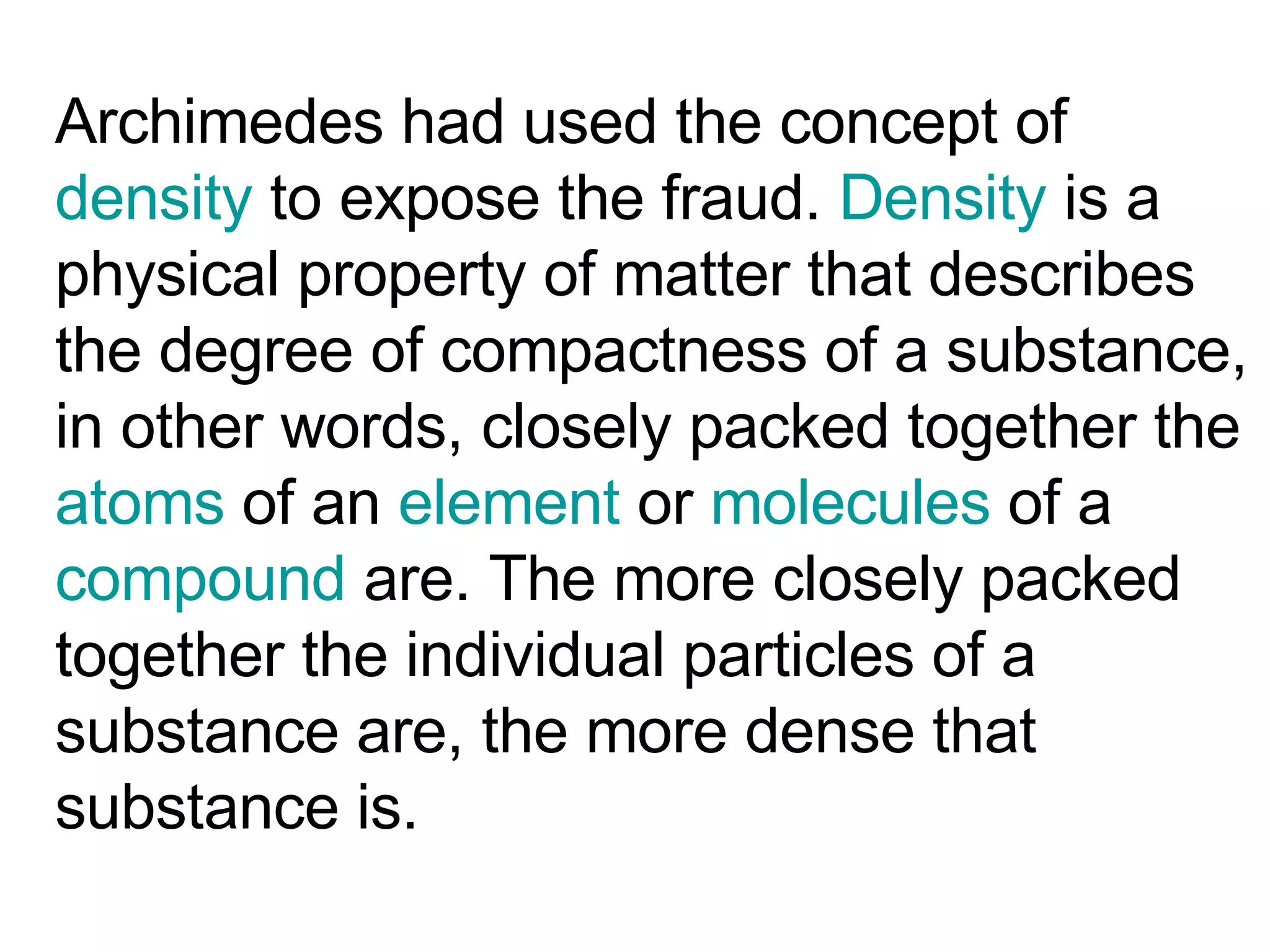 Archimedes had used the concept of  density  to expose the fraud.  Density  is a physical property of matter that describes the degree of compactness of a substance, in other words, closely packed together the  atoms  of an  element  or  molecules  of a  compound  are. The more closely packed together the individual particles of a substance are, the more dense that substance is.  