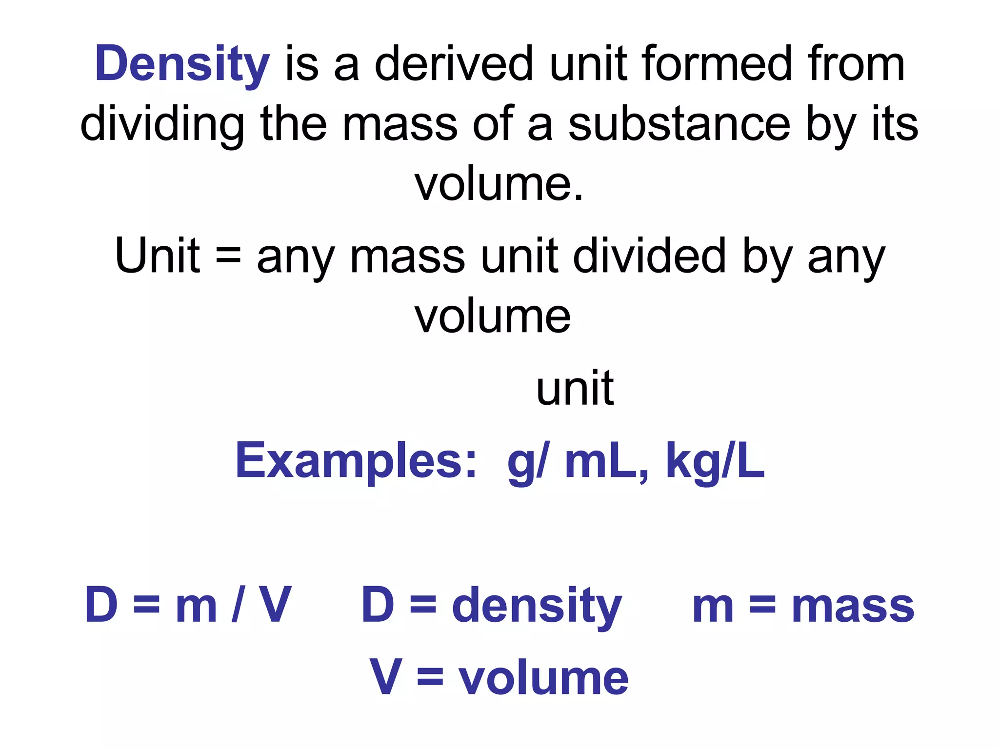 Density   is a derived unit formed from dividing the mass of a substance by its volume. Unit = any mass unit divided by any volume  unit Examples:  g/ mL, kg/L D = m / V  D = density  m = mass V = volume 