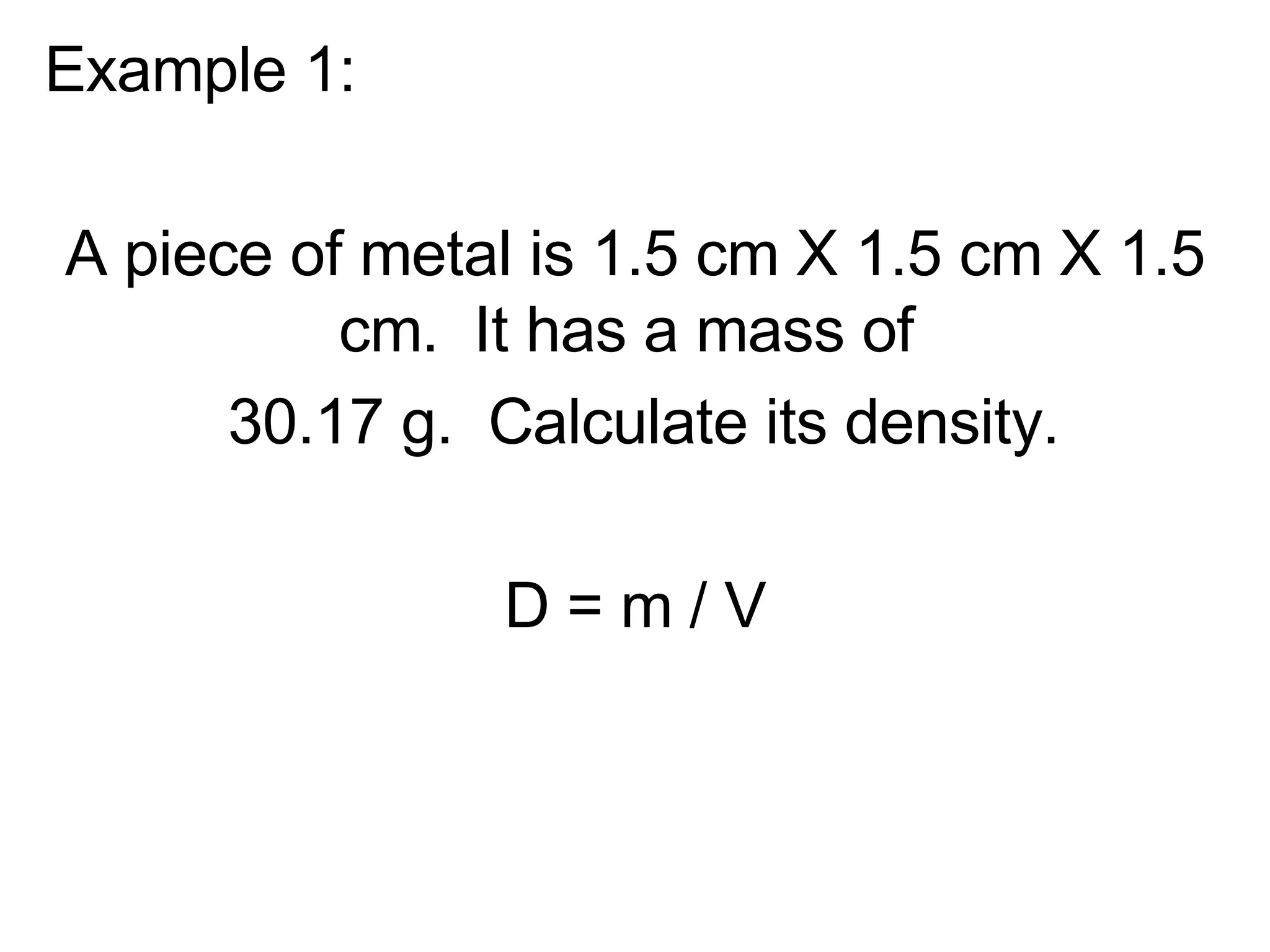 Example 1:  A piece of metal is 1.5 cm X 1.5 cm X 1.5 cm.  It has a mass of  30.17 g.  Calculate its density. D = m / V 