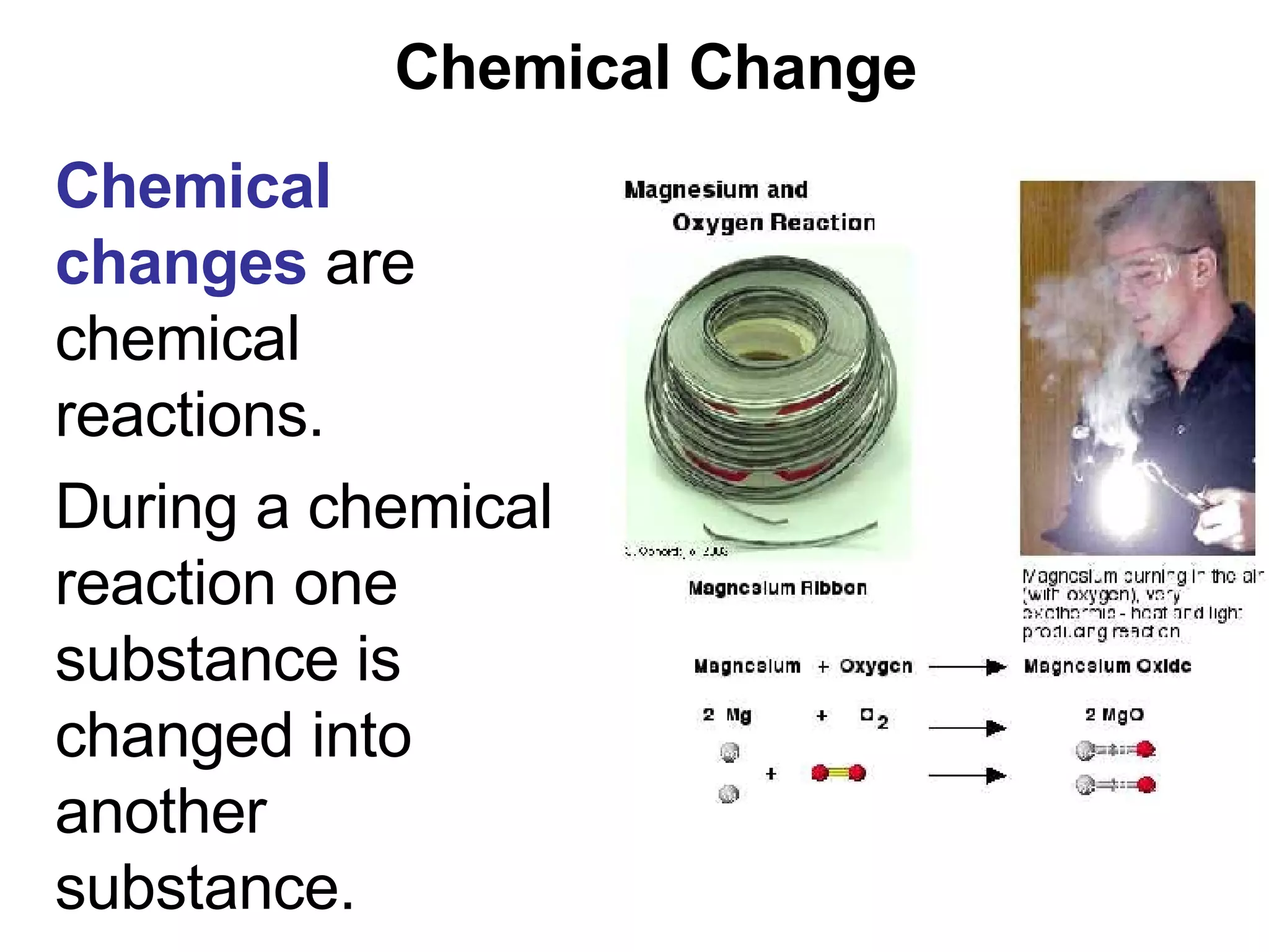 Chemical Change Chemical changes  are chemical reactions.  During a chemical reaction one substance is changed into another substance. 