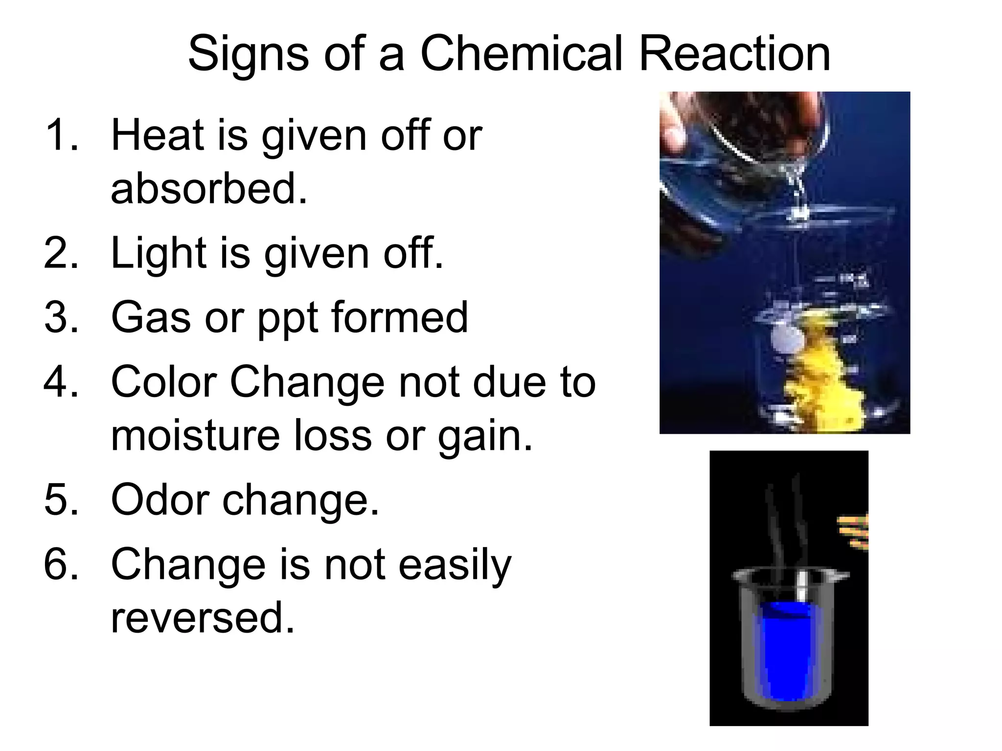 Signs of a Chemical Reaction Heat is given off or absorbed. Light is given off. Gas or ppt formed Color Change not due to moisture loss or gain. Odor change. Change is not easily reversed. 