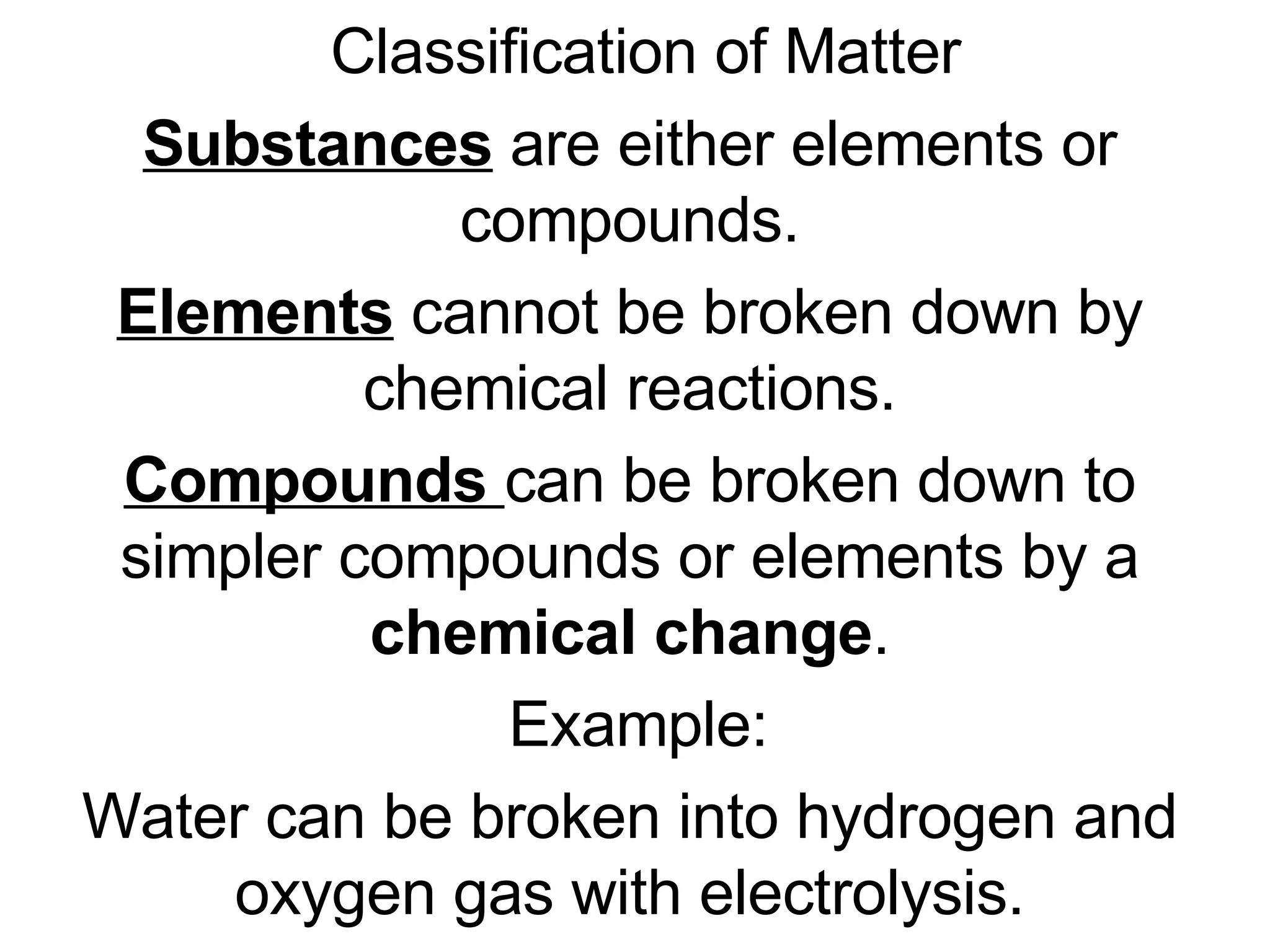 Classification of Matter Substances  are either elements or compounds. Elements  cannot be broken down by chemical reactions. Compounds  can be broken down to simpler compounds or elements by a  chemical change . Example: Water can be broken into hydrogen and oxygen gas with electrolysis. 