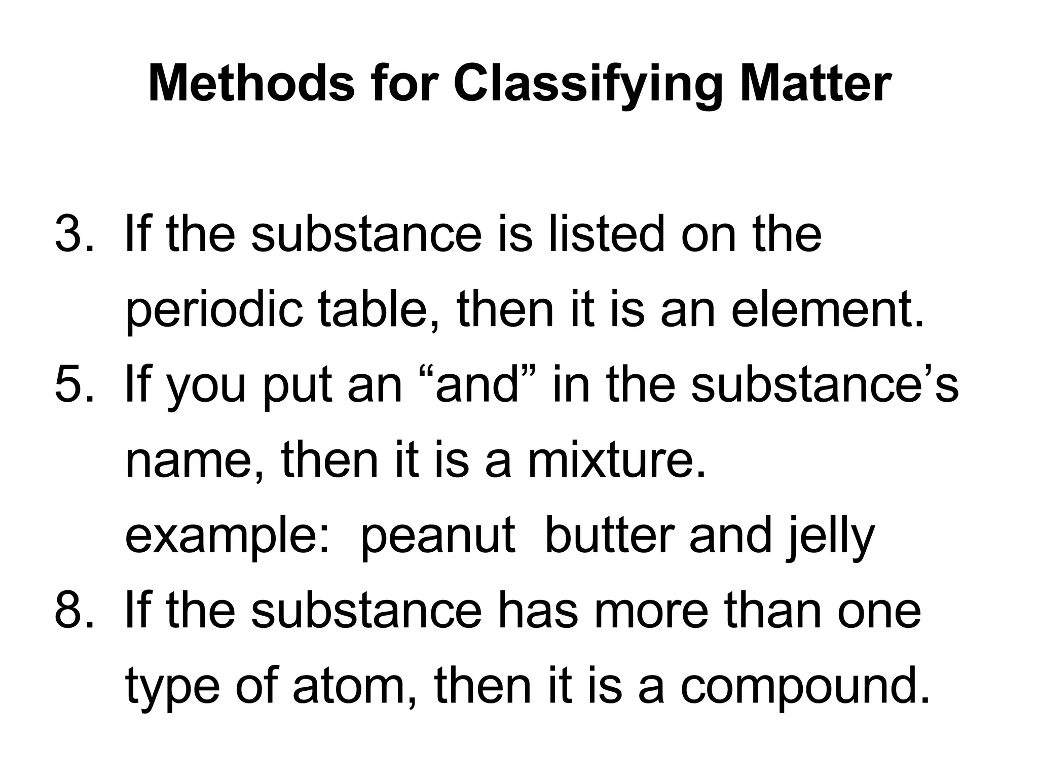 Methods for Classifying Matter If the substance is listed on the  periodic table, then it is an element. If you put an “and” in the substance’s  name, then it is a mixture. example:  peanut  butter and jelly If the substance has more than one  type of atom, then it is a compound. 