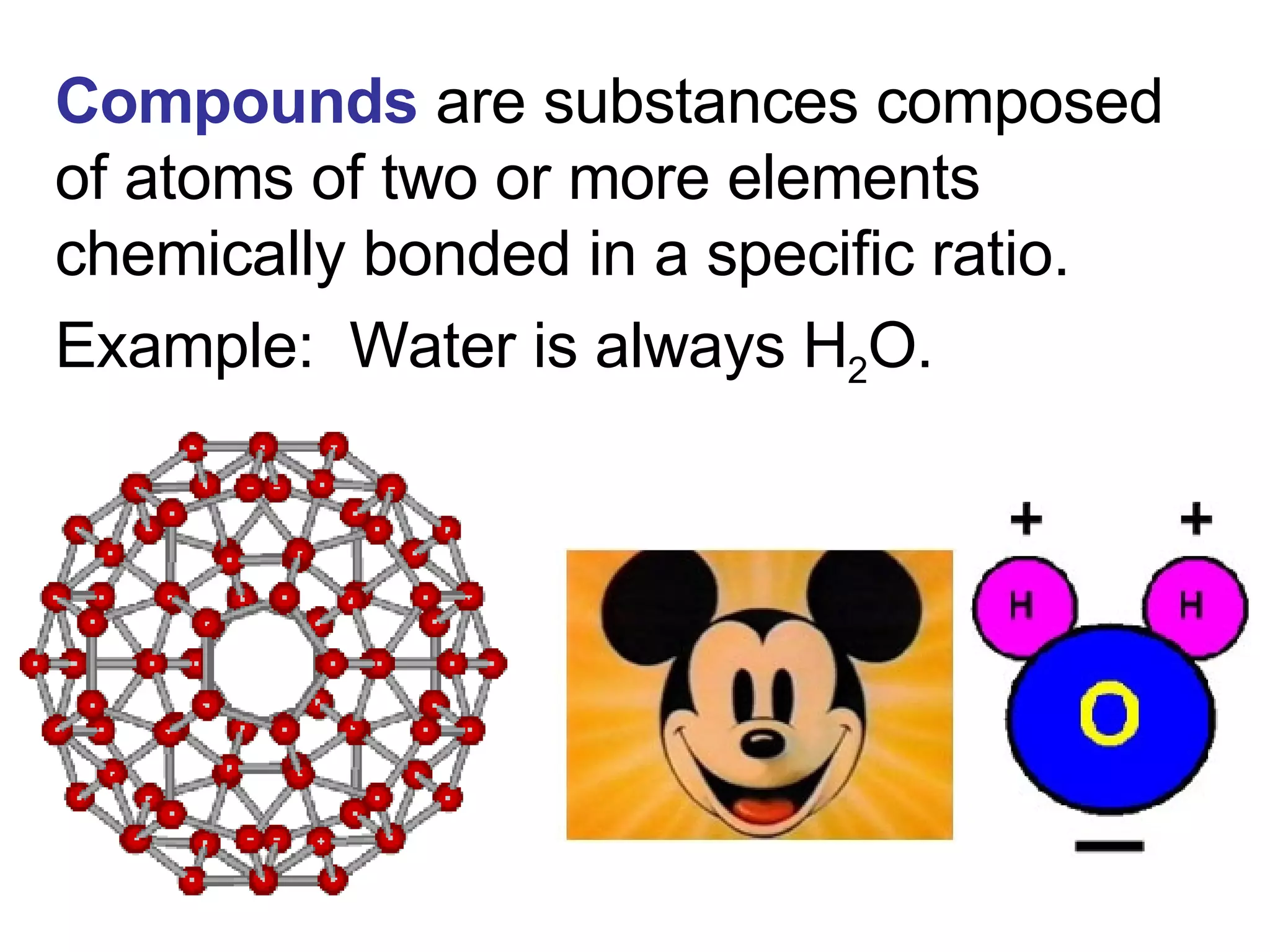 Compounds  are substances composed of atoms of two or more elements chemically bonded in a specific ratio. Example:  Water is always H 2 O. 