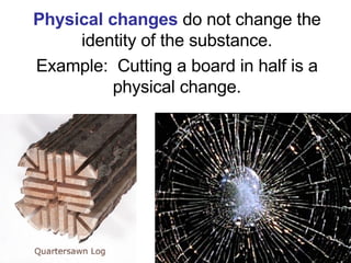 Physical changes   do not change the identity of the substance. Example:  Cutting a board in half is a physical change. 