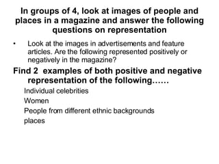 In groups of 4, look at images of people and places in a magazine and answer the following questions on representation Look at the images in advertisements and feature articles. Are the following represented positively or negatively in the magazine? Find 2  examples of both positive and negative representation of the following…… Individual celebrities Women People from different ethnic backgrounds places  