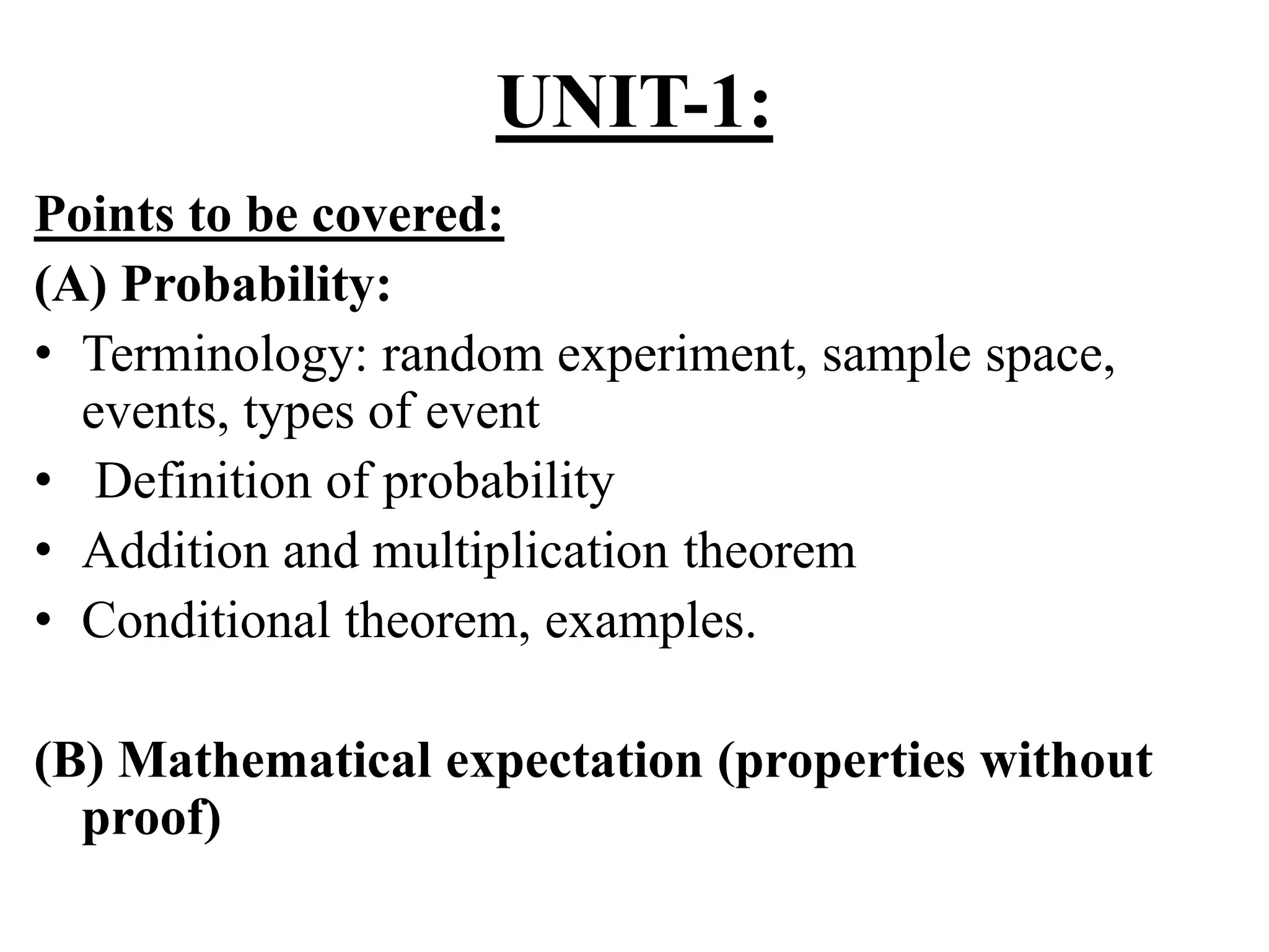 UNIT-1:
Points to be covered:
(A) Probability:
• Terminology: random experiment, sample space,
events, types of event
• Definition of probability
• Addition and multiplication theorem
• Conditional theorem, examples.
(B) Mathematical expectation (properties without
proof)
 