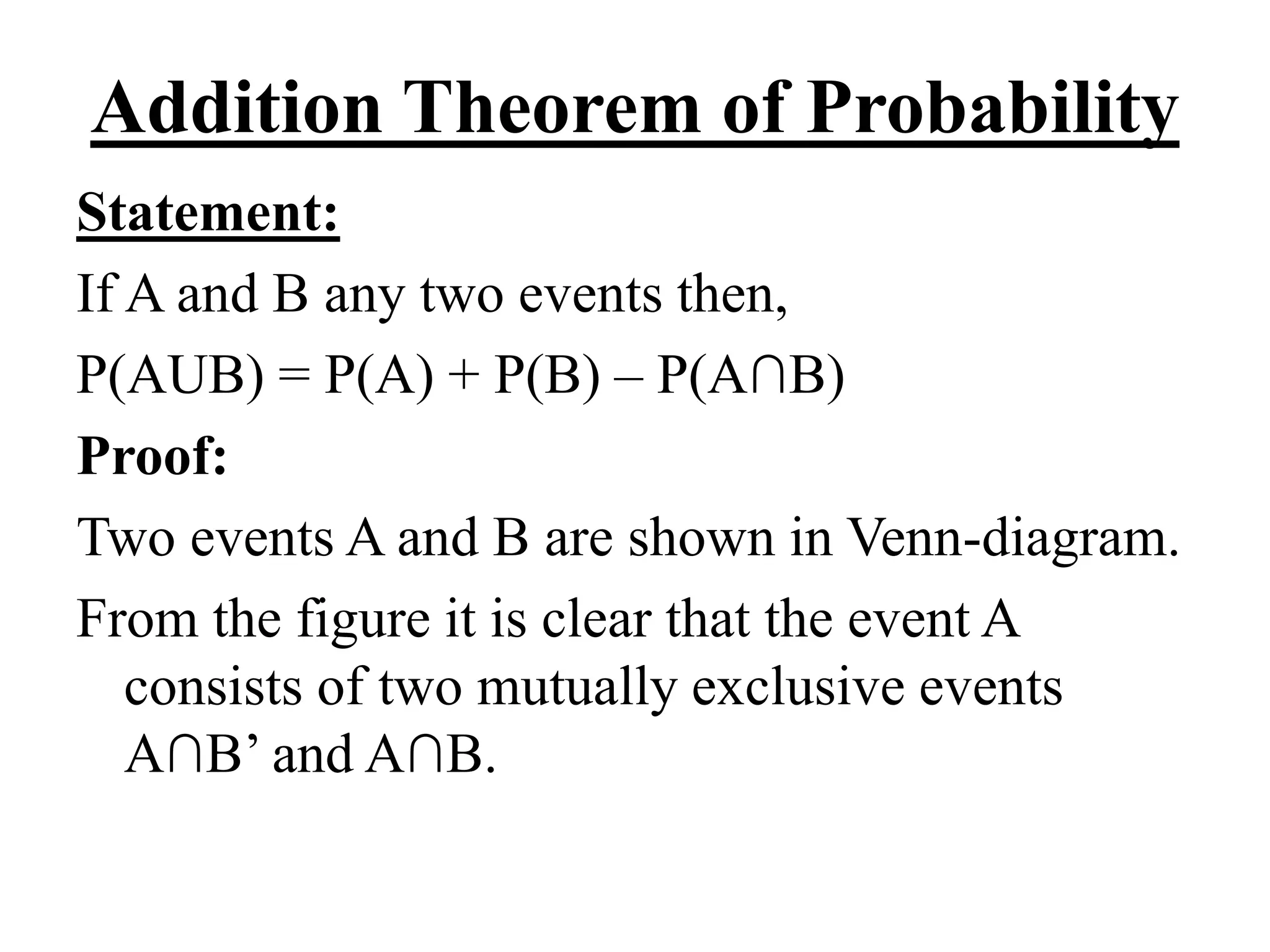 Addition Theorem of Probability
Statement:
If A and B any two events then,
P(AUB) = P(A) + P(B) – P(A∩B)
Proof:
Two events A and B are shown in Venn-diagram.
From the figure it is clear that the event A
consists of two mutually exclusive events
A∩B’ and A∩B.
 