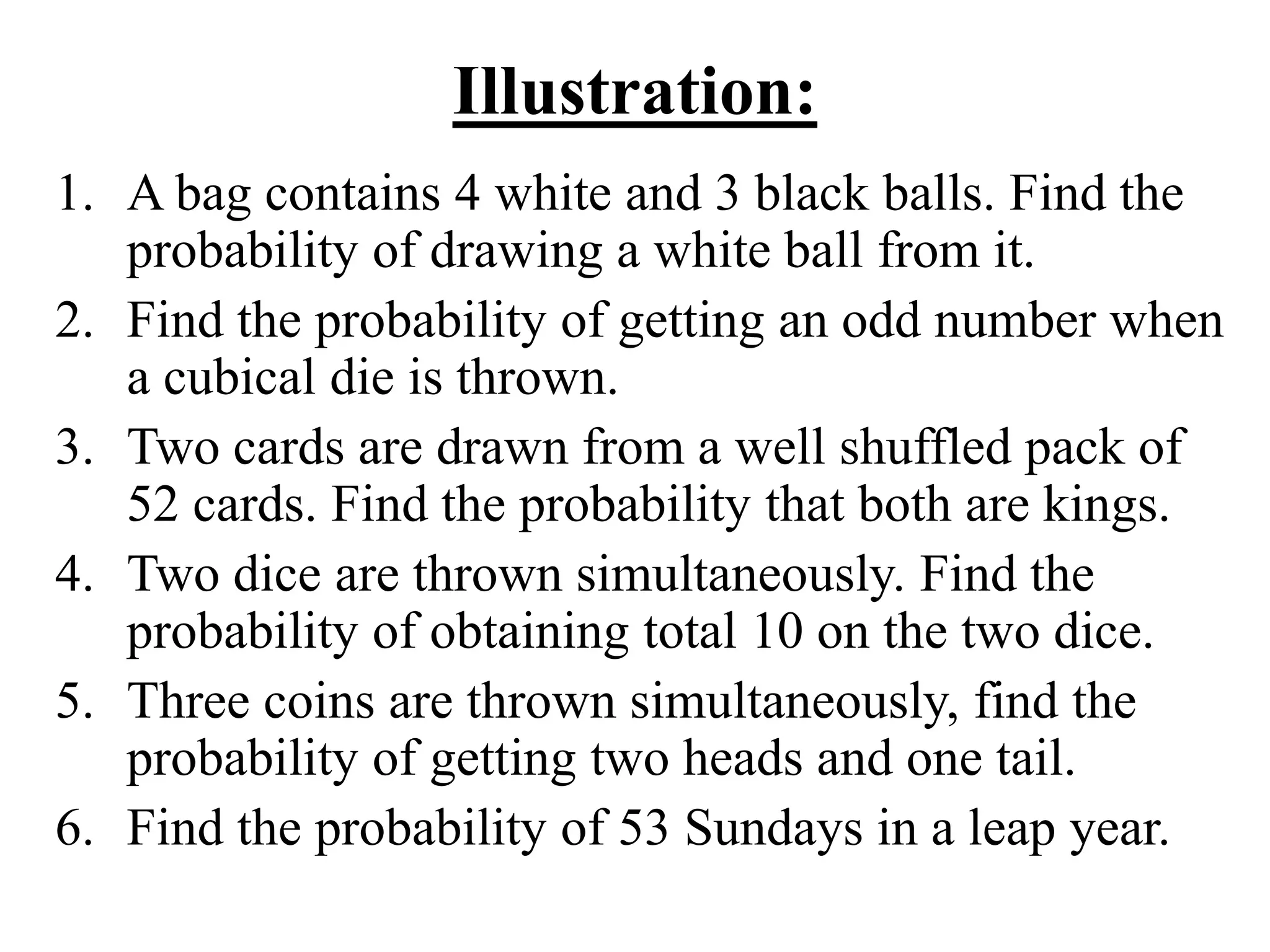 Illustration:
1. A bag contains 4 white and 3 black balls. Find the
probability of drawing a white ball from it.
2. Find the probability of getting an odd number when
a cubical die is thrown.
3. Two cards are drawn from a well shuffled pack of
52 cards. Find the probability that both are kings.
4. Two dice are thrown simultaneously. Find the
probability of obtaining total 10 on the two dice.
5. Three coins are thrown simultaneously, find the
probability of getting two heads and one tail.
6. Find the probability of 53 Sundays in a leap year.
 