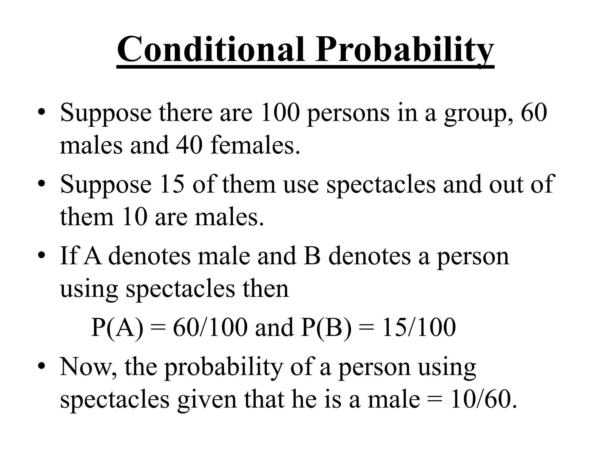 Conditional Probability
• Suppose there are 100 persons in a group, 60
males and 40 females.
• Suppose 15 of them use spectacles and out of
them 10 are males.
• If A denotes male and B denotes a person
using spectacles then
P(A) = 60/100 and P(B) = 15/100
• Now, the probability of a person using
spectacles given that he is a male = 10/60.
 